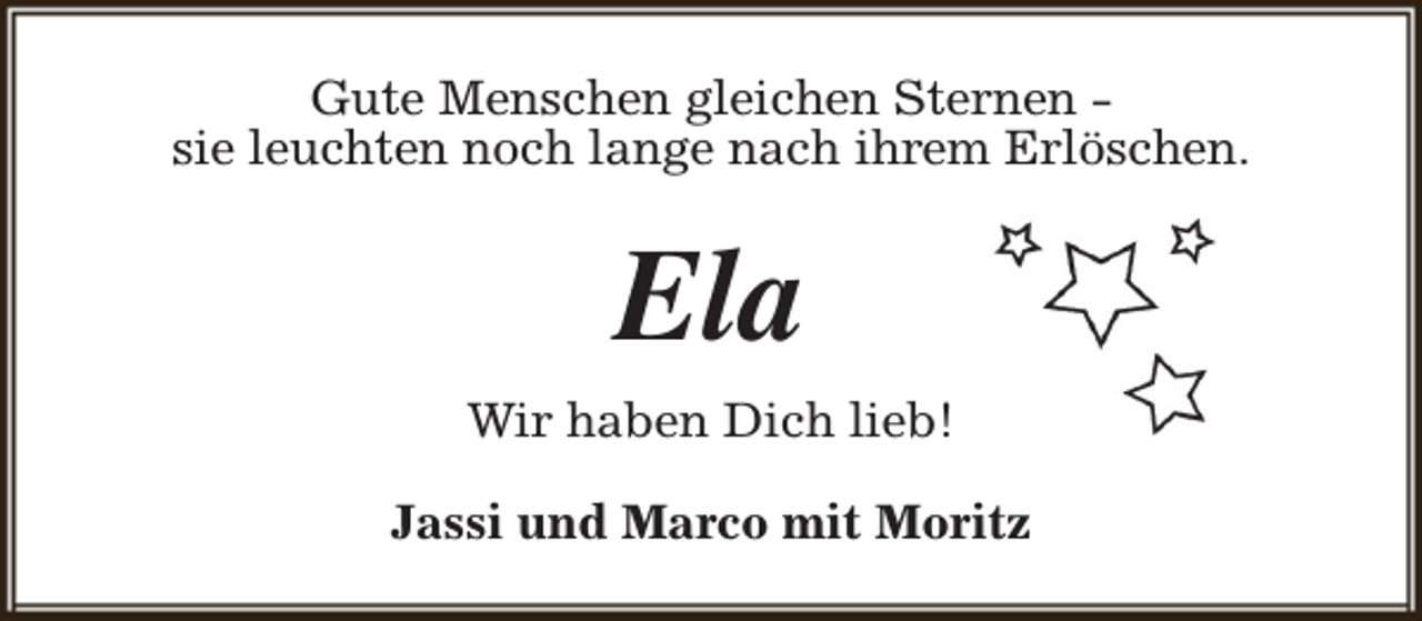 <p>Gute Menschen gleichen Sternen sie leuchten noch lange nach ihrem Erlöschen.</p><p>Ela<br />Wir haben Dich lieb!<br />Jassi und Marco mit Moritz</p>