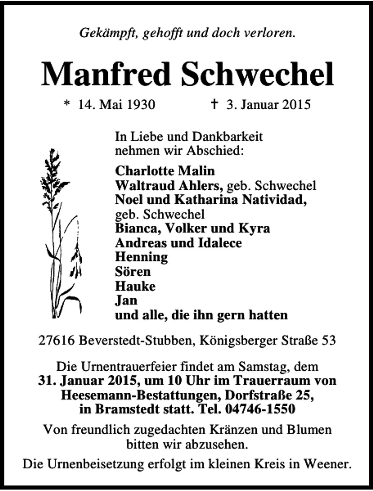 <p>Gekämpft, gehofft und doch verloren.</p><p>Manfred Schwechel<br />* 14. Mai 1930</p><p>3. Januar 2015</p><p>In Liebe und Dankbarkeit<br />nehmen wir Abschied:<br />Charlotte Malin<br />Waltraud Ahlers, geb. Schwechel<br />Noel und Katharina Natividad,<br />geb. Schwechel<br />Bianca, Volker und Kyra<br />Andreas und Idalece<br />Henning<br />Sören<br />Hauke<br />Jan<br />und alle, die ihn gern hatten<br />27616 Beverstedt-Stubben, Königsberger Straße 53<br />Die Urnentrauerfeier findet am Samstag, dem<br />31. Januar 2015, um 10 Uhr im Trauerraum von<br />Heesemann-Bestattungen, Dorfstraße 25,<br />in Bramstedt statt. Tel. 04746-1550<br />Von freundlich zugedachten Kränzen und Blumen<br />bitten wir abzusehen.<br />Die Urnenbeisetzung erfolgt im kleinen Kreis in Weener.</p>