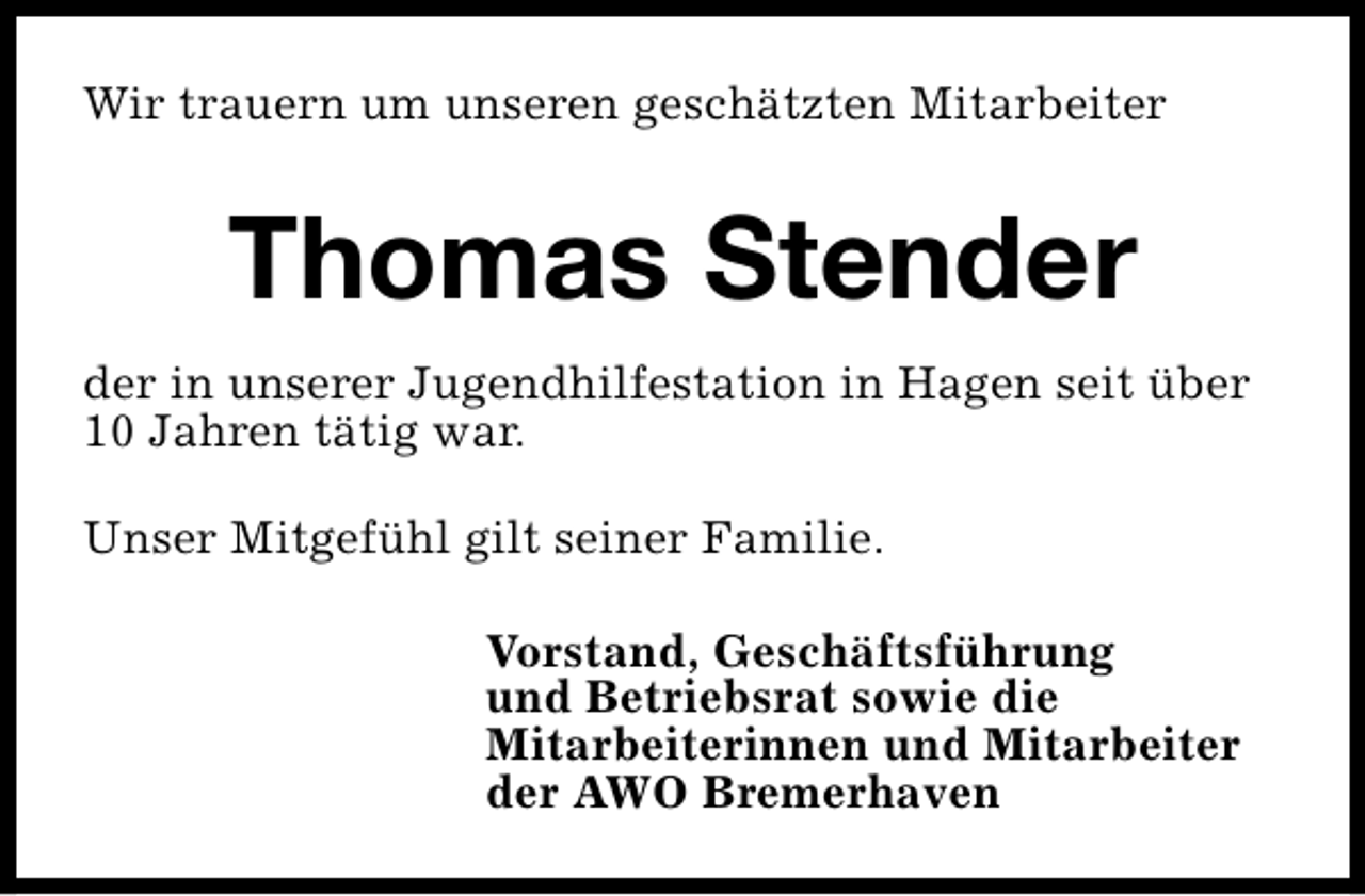 <p>Wir trauern um unseren geschätzten Mitarbeiter</p><p>Thomas Stender<br />der in unserer Jugendhilfestation in Hagen seit über<br />10 Jahren tätig war.<br />Unser Mitgefühl gilt seiner Familie.<br />Vorstand, Geschäftsführung<br />und Betriebsrat sowie die<br />Mitarbeiterinnen und Mitarbeiter<br />der AWO Bremerhaven</p>