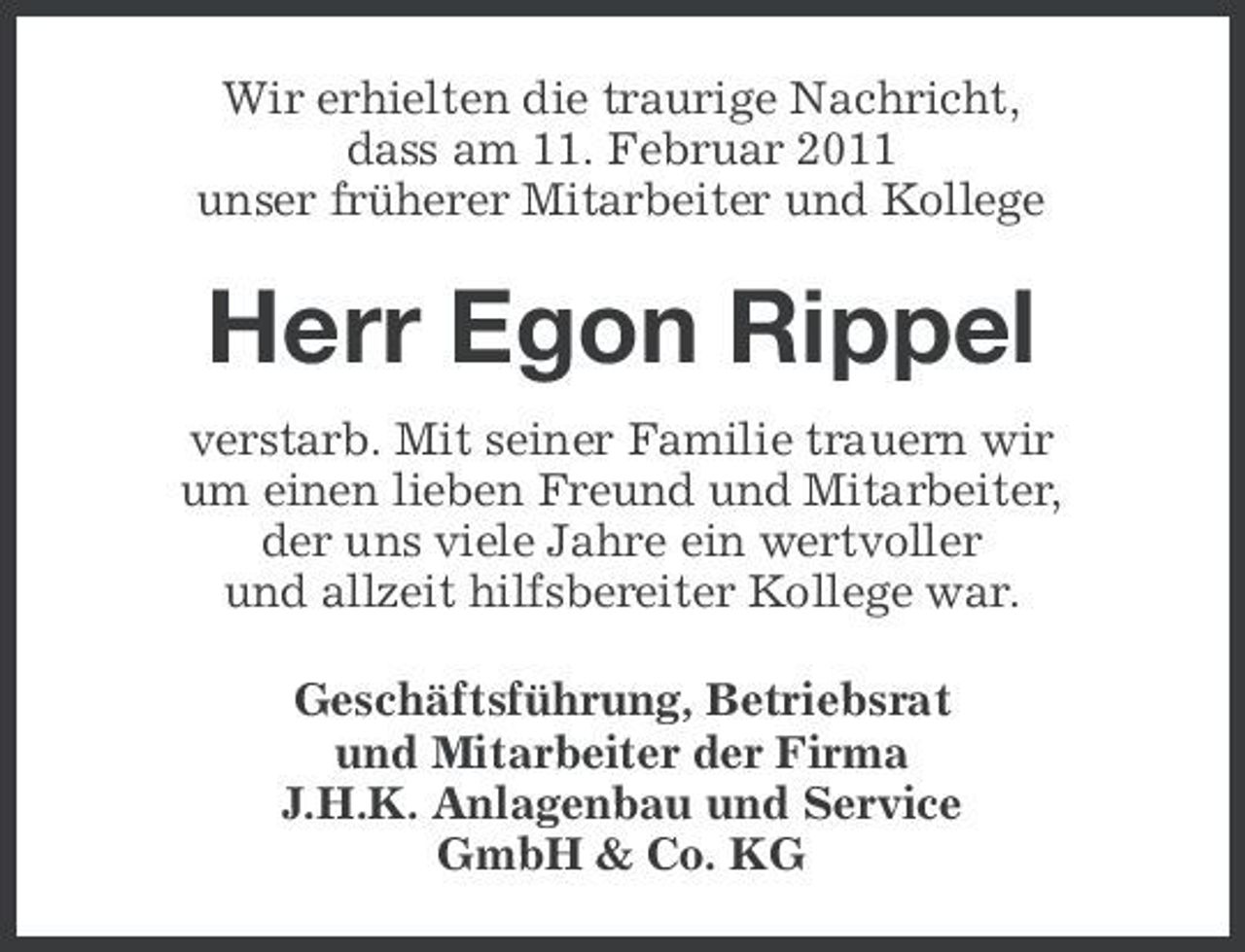 <p>Wir erhielten die traurige Nachricht, dass am 11. Februar 2011 unser früherer Mitarbeiter und Kollege</p><p>Herr Egon Rippel<br />verstarb. Mit seiner Familie trauern wir um einen lieben Freund und Mitarbeiter, der uns viele Jahre ein wertvoller und allzeit hilfsbereiter Kollege war. Geschäftsführung, Betriebsrat und Mitarbeiter der Firma J.H.K. Anlagenbau und Service GmbH &amp; Co. KG</p>