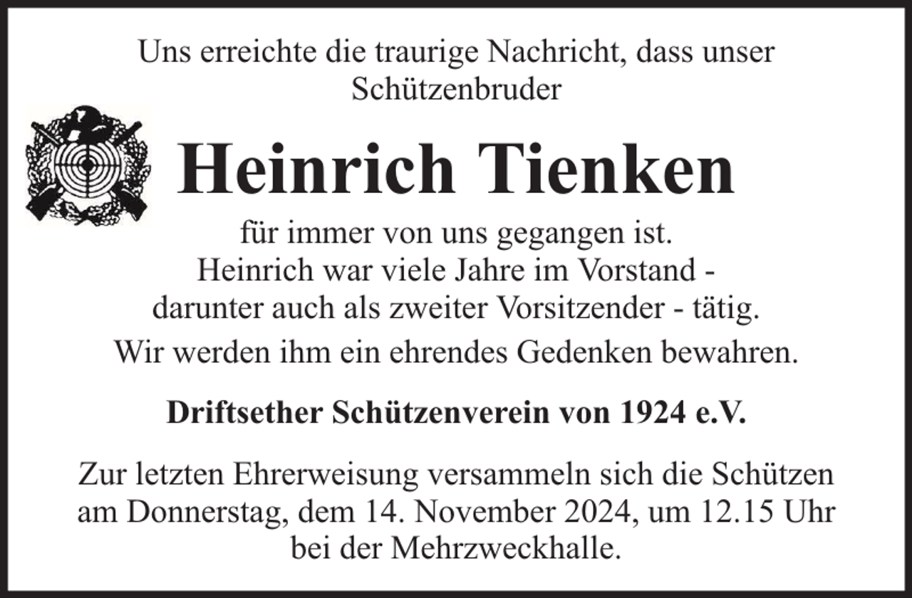 <p>Uns erreichte die traurige Nachricht, dass unser<br />Schützenbruder</p><p>Heinrich Tienken</p><p>für immer von uns gegangen ist.<br />Heinrich war viele Jahre im Vorstand darunter auch als zweiter Vorsitzender - tätig.<br />Wir werden ihm ein ehrendes Gedenken bewahren.<br />Driftsether Schützenverein von 1924 e.V.<br />Zur letzten Ehrerweisung versammeln sich die Schützen<br />am Donnerstag, dem 14. November 2024, um 12.15 Uhr<br />bei der Mehrzweckhalle.</p>