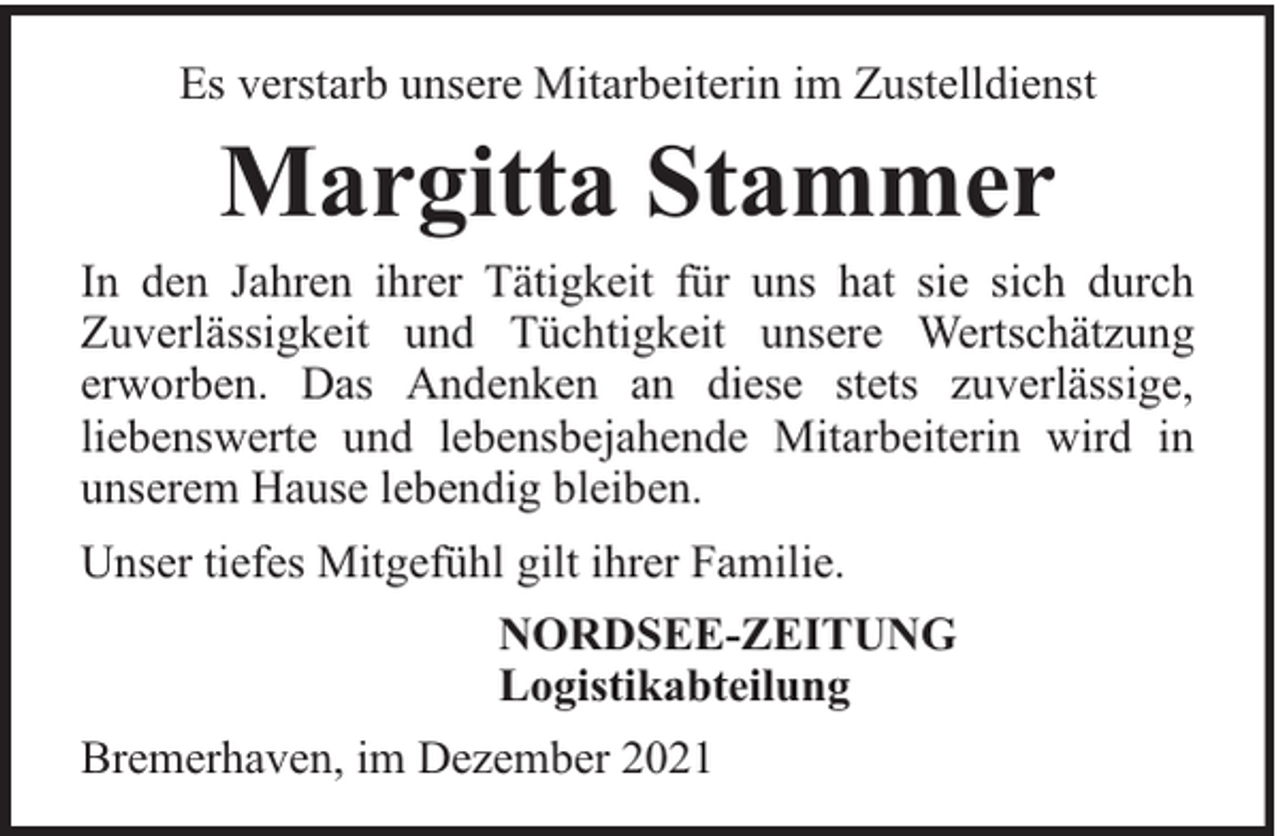 <p>Es verstarb unsere Mitarbeiterin im Zustelldienst</p><p>Margitta Stammer</p><p>In den Jahren ihrer Tätigkeit für uns hat sie sich durch<br />Zuverlässigkeit und Tüchtigkeit unsere Wertschätzung<br />erworben. Das Andenken an diese stets zuverlässige,<br />liebenswerte und lebensbejahende Mitarbeiterin wird in<br />unserem Hause lebendig bleiben.<br />Unser tiefes Mitgefühl gilt ihrer Familie.<br />NORDSEE-ZEITUNG<br />Logistikabteilung<br />Bremerhaven, im Dezember 2021</p>