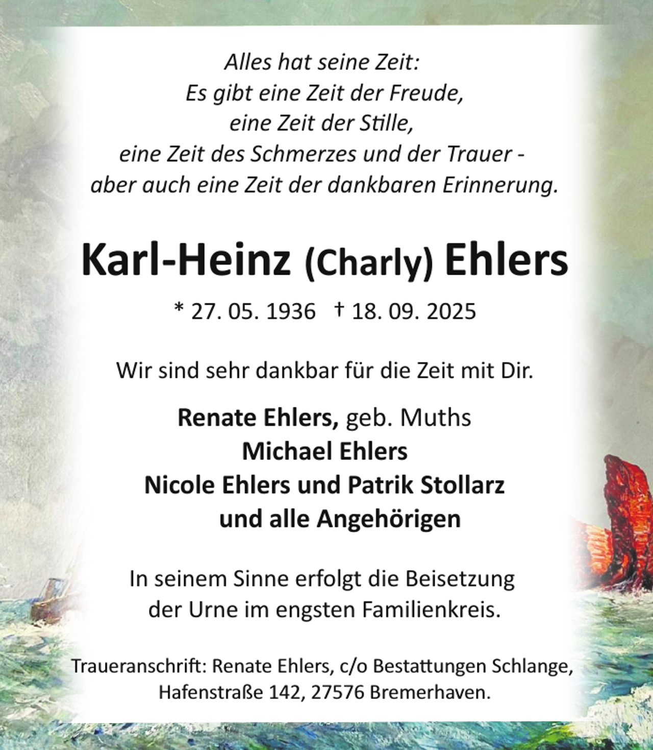 <p>Alles hat seine Zeit:<br />Es gibt eine Zeit der Freude,<br />eine Zeit der Stille,<br />eine Zeit des Schmerzes und der Trauer ­<br />aber auch eine Zeit der dankbaren Erinnerung.</p>
<p>Karl­Heinz (Charly) Ehlers<br />* 27. 05. 1936 † 18. 09. 2025<br />Wir sind sehr dankbar für die Zeit mit Dir.</p>
<p>Renate Ehlers, geb. Muths<br />Michael Ehlers<br />Nicole Ehlers und Patrik Stollarz<br />und alle Angehörigen<br />In seinem Sinne erfolgt die Beisetzung<br />der Urne im engsten Familienkreis.<br />Traueranschrift: Renate Ehlers, c/o Besta ungen Schlange,<br />Hafenstraße 142, 27576 Bremerhaven.</p>