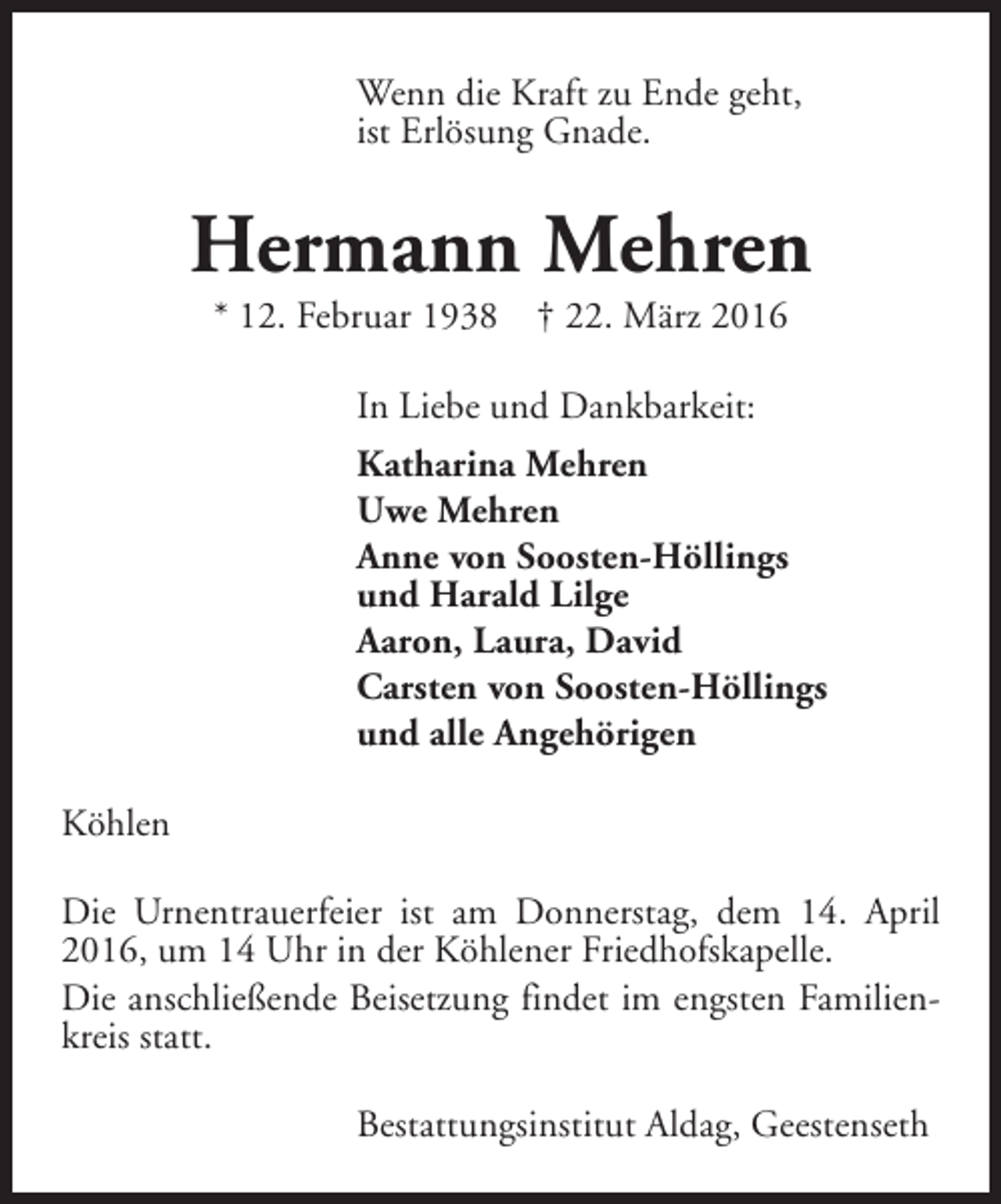 <p>Wenn die Kraft zu Ende geht,<br />ist Erlösung Gnade.</p><p>Hermann Mehren<br />* 12. Februar 1938</p><p>† 22. März 2016</p><p>In Liebe und Dankbarkeit:<br />Katharina Mehren<br />Uwe Mehren<br />Anne von Soosten-Höllings<br />und Harald Lilge<br />Aaron, Laura, David<br />Carsten von Soosten-Höllings<br />und alle Angehörigen<br />Köhlen<br />Die Urnentrauerfeier ist am Donnerstag, dem 14. April<br />2016, um 14 Uhr in der Köhlener Friedhofskapelle.<br />Die anschließende Beisetzung findet im engsten Familienkreis statt.<br />Bestattungsinstitut Aldag, Geestenseth</p>