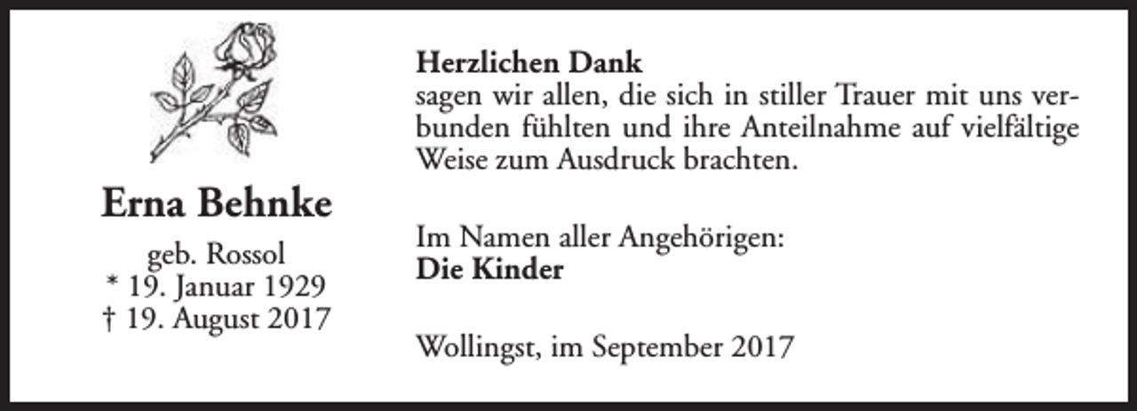 <p>Erna Behnke<br />geb. Rossol<br />* 19. Januar 1929<br />† 19. August 2017</p><p>Herzlichen Dank<br />sagen wir allen, die sich in stiller Trauer mit uns verbunden fühlten und ihre Anteilnahme auf vielfältige<br />Weise zum Ausdruck brachten.<br />Im Namen aller Angehörigen:<br />Die Kinder<br />Wollingst, im September 2017</p>