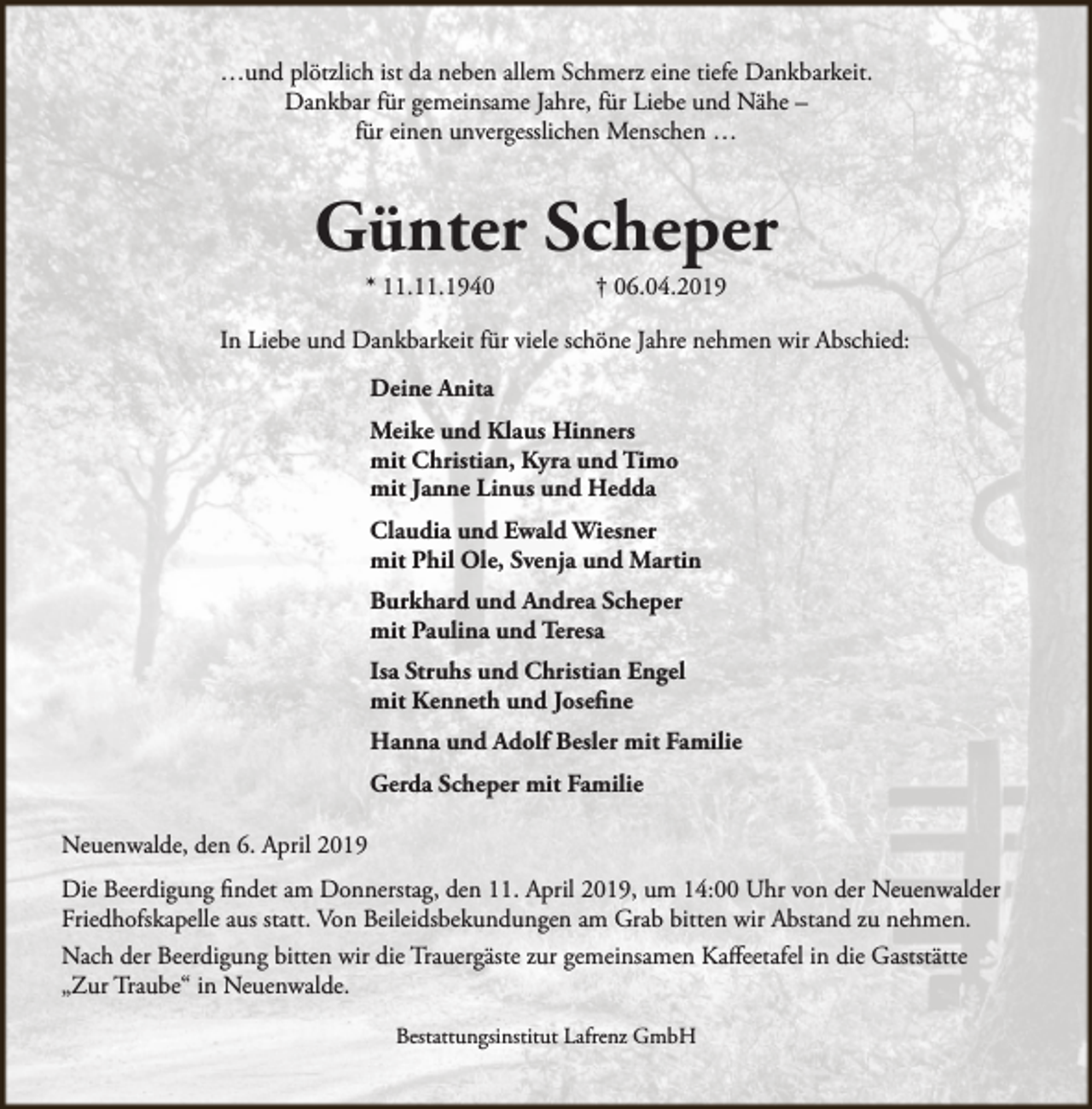 <p>…und plötzlich ist da neben allem Schmerz eine tiefe Dankbarkeit.<br />Dankbar für gemeinsame Jahre, für Liebe und Nähe –<br />für einen unvergesslichen Menschen …</p><p>Günter Scheper<br />* 11.11.1940</p><p>† 06.04.2019</p><p>In Liebe und Dankbarkeit für viele schöne Jahre nehmen wir Abschied:<br />Deine Anita<br />Meike und Klaus Hinners<br />mit Christian, Kyra und Timo<br />mit Janne Linus und Hedda<br />Claudia und Ewald Wiesner<br />mit Phil Ole, Svenja und Martin<br />Burkhard und Andrea Scheper<br />mit Paulina und Teresa<br />Isa Struhs und Christian Engel<br />mit Kenneth und Josefine<br />Hanna und Adolf Besler mit Familie<br />Gerda Scheper mit Familie<br />Neuenwalde, den 6. April 2019<br />Die Beerdigung findet am Donnerstag, den 11. April 2019, um 14:00 Uhr von der Neuenwalder<br />Friedhofskapelle aus statt. Von Beileidsbekundungen am Grab bitten wir Abstand zu nehmen.<br />Nach der Beerdigung bitten wir die Trauergäste zur gemeinsamen Kaffeetafel in die Gaststätte<br />„Zur Traube“ in Neuenwalde.<br />Bestattungsinstitut Lafrenz GmbH</p>
