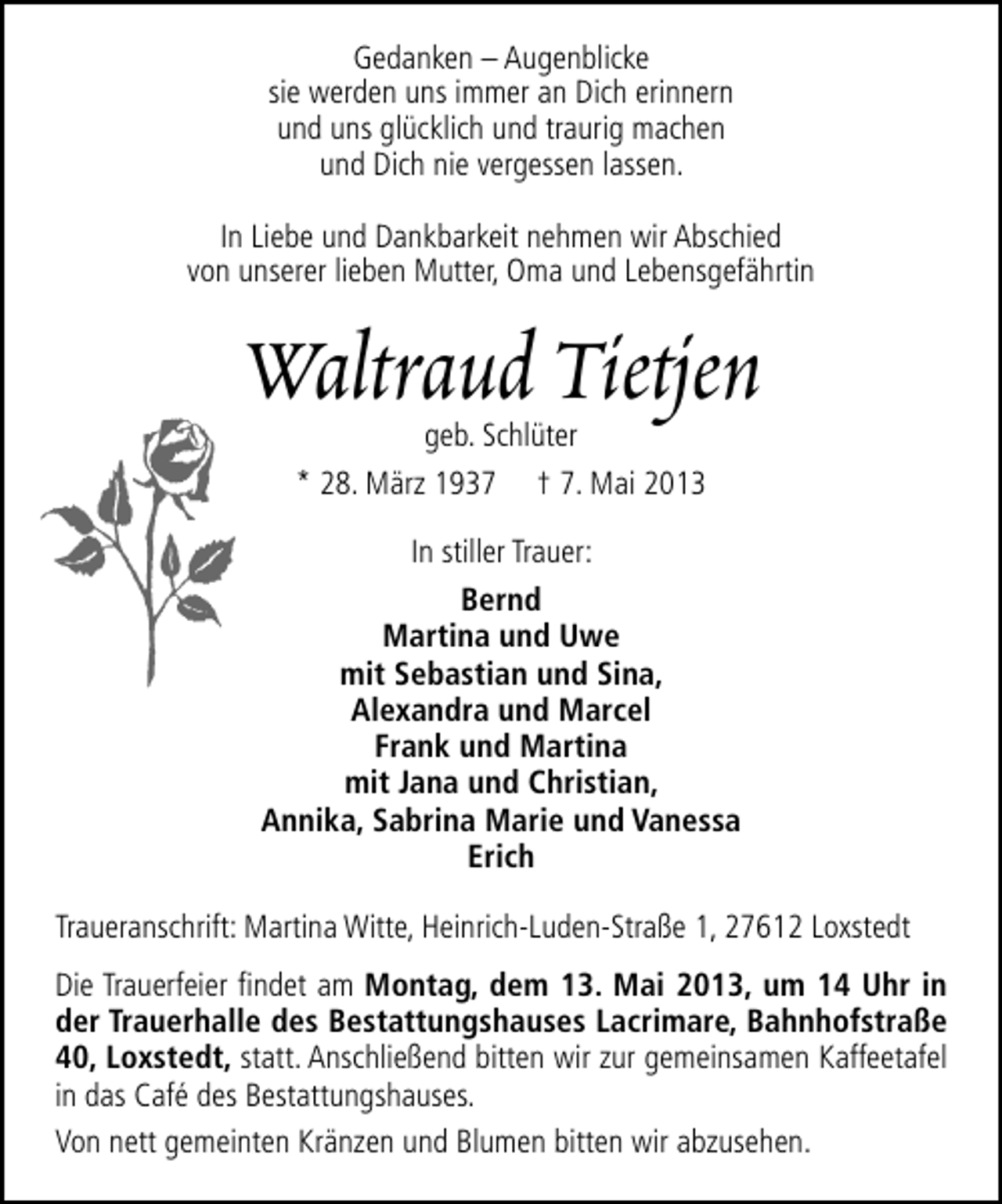 <p>Gedanken – Augenblicke<br />sie werden uns immer an Dich erinnern<br />und uns glücklich und traurig machen<br />und Dich nie vergessen lassen.<br />In Liebe und Dankbarkeit nehmen wir Abschied<br />von unserer lieben Mutter, Oma und Lebensgefährtin</p><p>Waltraud Tietjen<br />geb. Schlüter<br />* 28. März 1937 † 7. Mai 2013</p><p>In stiller Trauer:<br />Bernd<br />Martina und Uwe<br />mit Sebastian und Sina,<br />Alexandra und Marcel<br />Frank und Martina<br />mit Jana und Christian,<br />Annika, Sabrina Marie und Vanessa<br />Erich<br />Traueranschrift: Martina Witte, Heinrich-Luden-Straße 1, 27612 Loxstedt<br />Die Trauerfeier ﬁndet am Montag, dem 13. Mai 2013, um 14 Uhr in<br />der Trauerhalle des Bestattungshauses Lacrimare, Bahnhofstraße<br />40, Loxstedt, statt. Anschließend bitten wir zur gemeinsamen Kaffeetafel<br />in das Café des Bestattungshauses.<br />Von nett gemeinten Kränzen und Blumen bitten wir abzusehen.</p>