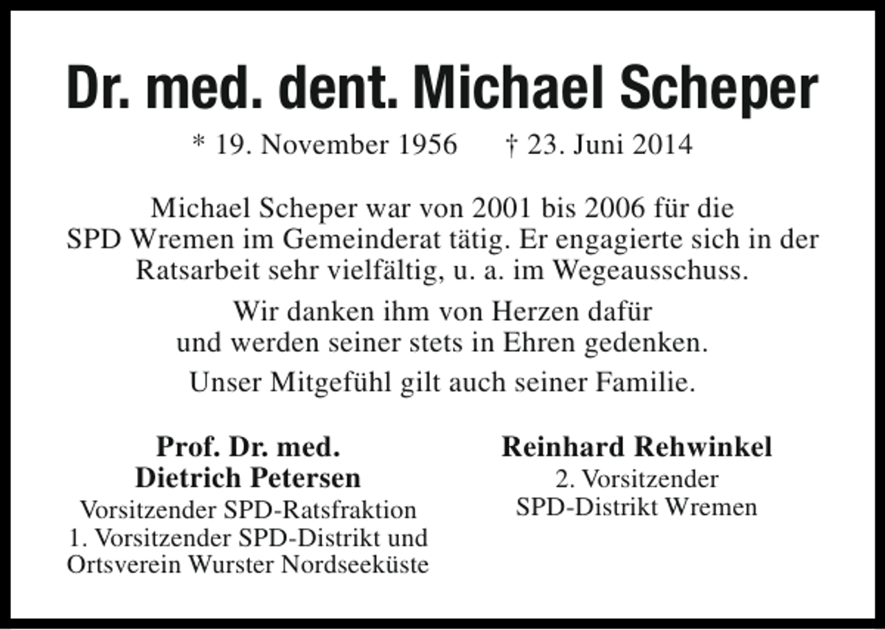 <p>Dr. med. dent. Michael Scheper<br />* 19. November 1956</p><p>† 23. Juni 2014</p><p>Michael Scheper war von 2001 bis 2006 für die<br />SPD Wremen im Gemeinderat tätig. Er engagierte sich in der<br />Ratsarbeit sehr vielfältig, u. a. im Wegeausschuss.<br />Wir danken ihm von Herzen dafür<br />und werden seiner stets in Ehren gedenken.<br />Unser Mitgefühl gilt auch seiner Familie.<br />Prof. Dr. med.<br />Dietrich Petersen</p><p>Vorsitzender SPD-Ratsfraktion<br />1. Vorsitzender SPD-Distrikt und<br />Ortsverein Wurster Nordseeküste</p><p>Reinhard Rehwinkel<br />2. Vorsitzender<br />SPD-Distrikt Wremen</p>