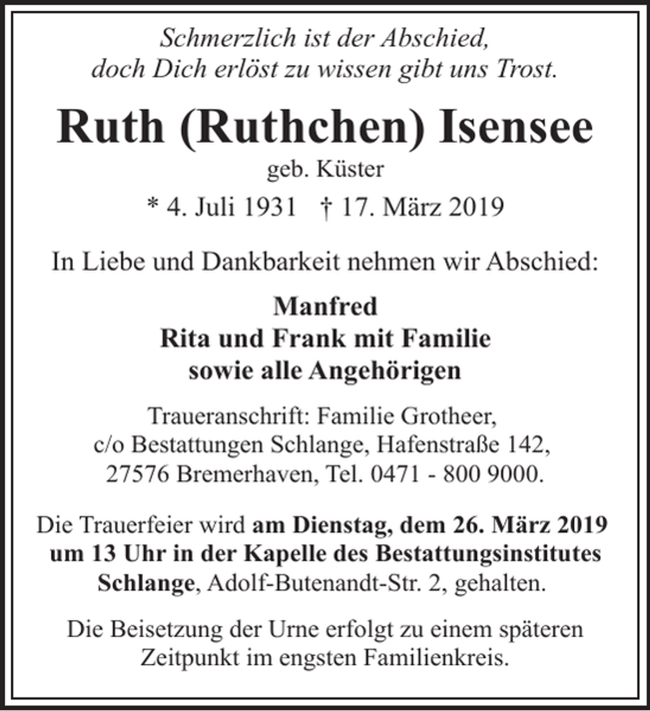 <p>Schmerzlich ist der Abschied,<br />doch Dich erlöst zu wissen gibt uns Trost.</p><p>Ruth (Ruthchen) Isensee<br />geb. Küster</p><p>* 4. Juli 1931 † 17. März 2019<br />In Liebe und Dankbarkeit nehmen wir Abschied:<br />Manfred<br />Rita und Frank mit Familie<br />sowie alle Angehörigen<br />Traueranschrift: Familie Grotheer,<br />c/o Bestattungen Schlange, Hafenstraße 142,<br />27576 Bremerhaven, Tel. 0471 - 800 9000.<br />Die Trauerfeier wird am Dienstag, dem 26. März 2019<br />um 13 Uhr in der Kapelle des Bestattungsinstitutes<br />Schlange, Adolf-Butenandt-Str. 2, gehalten.<br />Die Beisetzung der Urne erfolgt zu einem späteren<br />Zeitpunkt im engsten Familienkreis.</p>