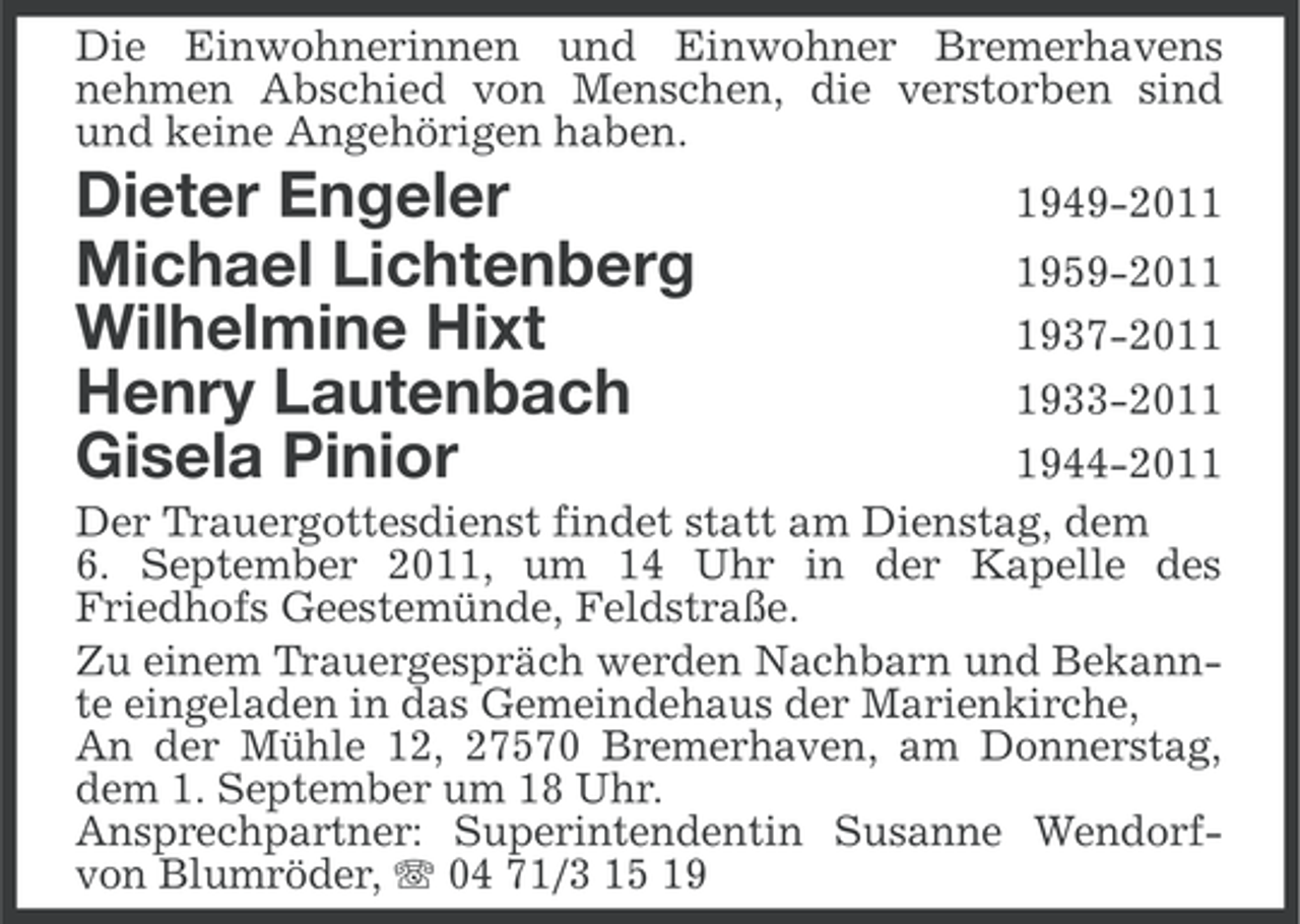 <p>Die Einwohnerinnen und Einwohner Bremerhavens<br />nehmen Abschied von Menschen, die verstorben sind<br />und keine Angehörigen haben.</p>
<p>Dieter Engeler 1949-2011<br />Michael Lichtenberg 1959-2011<br />Wilhelmine Hixt 1937-2011<br />Henry Lautenbach 1933-2011<br />Gisela Pinior 1944-2011</p>
<p><br />Der Trauergottesdienst findet statt am Dienstag, dem<br />6. September 2011, um 14 Uhr in der Kapelle des<br />Friedhofs Geestemünde, Feldstraße.<br />Zu einem Trauergespräch werden Nachbarn und Bekannte eingeladen in das Gemeindehaus der Marienkirche,<br />An der Mühle 12, 27570 Bremerhaven, am Donnerstag,<br />dem 1. September um 18 Uhr.<br />Ansprechpartner: Superintendentin Susanne Wendorfvon Blumröder, 04 71/3 15 19</p>