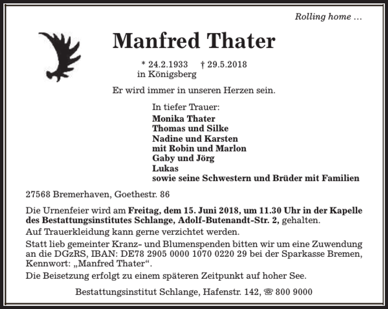 <p>Rolling home …</p><p>Manfred Thater<br />* 24.2.1933 † 29.5.2018<br />in Königsberg<br />Er wird immer in unseren Herzen sein.<br />In tiefer Trauer:<br />Monika Thater<br />Thomas und Silke<br />Nadine und Karsten<br />mit Robin und Marlon<br />Gaby und Jörg<br />Lukas<br />sowie seine Schwestern und Brüder mit Familien<br />27568 Bremerhaven, Goethestr. 86<br />Die Urnenfeier wird am Freitag, dem 15. Juni 2018, um 11.30 Uhr in der Kapelle<br />des Bestattungsinstitutes Schlange, Adolf-Butenandt-Str. 2, gehalten.<br />Auf Trauerkleidung kann gerne verzichtet werden.<br />Statt lieb gemeinter Kranz- und Blumenspenden bitten wir um eine Zuwendung<br />an die DGzRS, IBAN: DE78 2905 0000 107220 29 bei der Sparkasse Bremen,<br />Kennwort: „Manfred Thater“.<br />Die Beisetzung erfolgt zu einem späteren Zeitpunkt auf hoher See.<br />Bestattungsinstitut Schlange, Hafenstr. 142, s 800 9000</p>