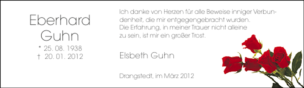 <p>Eberhard<br />Guhn<br />* 25. 08. 1938<br />† 20. 01. 2012</p><p>Ich danke von Herzen für alle Beweise inniger Verbundenheit, die mir entgegengebracht wurden.<br />Die Erfahrung, in meiner Trauer nicht alleine<br />zu sein, ist mir ein großer Trost.</p><p>Elsbeth Guhn<br />Drangstedt, im März 2012</p>
