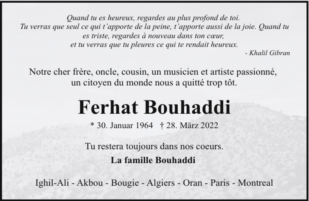 <p>Quand tu es heureux, regardes au plus profond de toi.<br />Tu verras que seul ce qui t’apporte de la peine, t’apporte aussi de la joie. Quand tu<br />es triste, regardes à nouveau dans ton cœur,<br />et tu verras que tu pleures ce qui te rendait heureux.</p><p>- Khalil Gibran</p><p>Notre cher frère, oncle, cousin, un musicien et artiste passionné,<br />un citoyen du monde nous a quitté trop tôt.</p><p>Ferhat Bouhaddi<br />* 30. Januar 1964 † 28. März 2022</p><p>Tu restera toujours dans nos coeurs.<br />La famille Bouhaddi<br />Ighil-Ali - Akbou - Bougie - Algiers - Oran - Paris - Montreal</p>