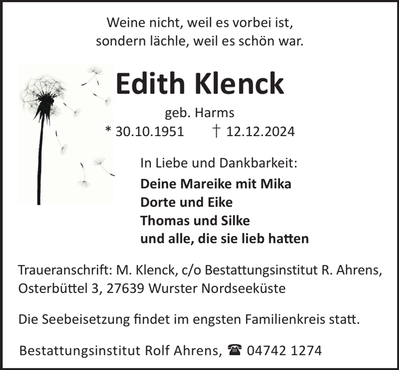 <p>Weine nicht, weil es vorbei ist,<br />sondern lächle, weil es schön war.</p><p>Edith Klenck</p><p>geb. Harms<br />* 30.10.1951<br />† 12.12.2024<br />In Liebe und Dankbarkeit:<br />Deine Mareike mit Mika<br />Dorte und Eike<br />Thomas und Silke<br />und alle, die sie lieb ha©en<br />Traueranschrift: M. Klenck, c/o Bestattungsinstitut R. Ahrens,<br />Osterbü©el 3, 27639 Wurster Nordseeküste<br />Die Seebeisetzung ﬁndet im engsten Familienkreis sta©.<br />Bestattungsinstitut Rolf Ahrens,  04742 1274</p>