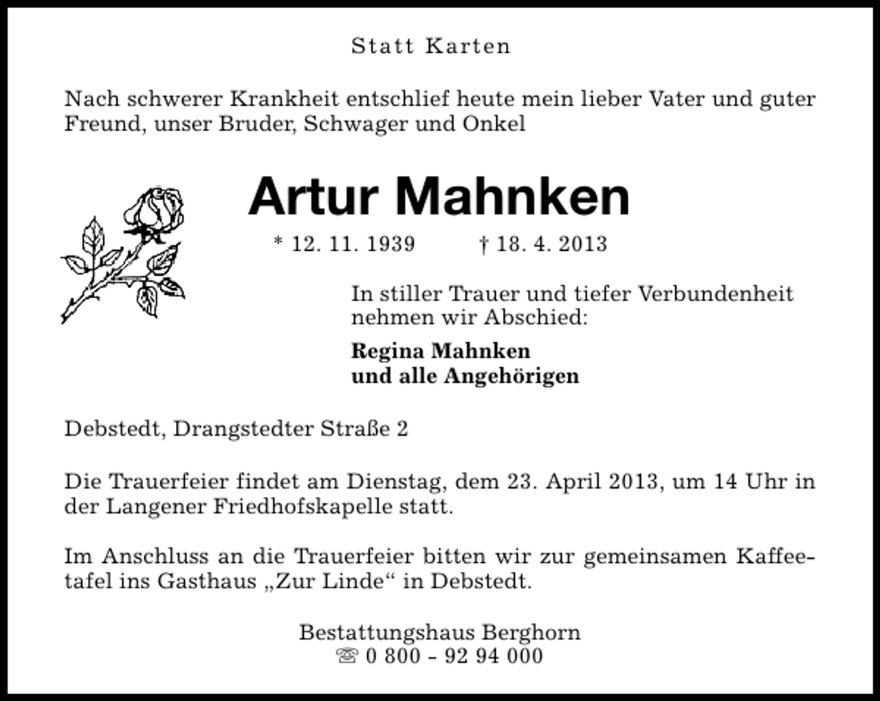<p>Statt Karten<br />Nach schwerer Krankheit entschlief heute mein lieber Vater und guter<br />Freund, unser Bruder, Schwager und Onkel</p>
<p>Artur Mahnken<br />* 12. 11. 1939</p>
<p>† 18. 4. 2013</p>
<p>In stiller Trauer und tiefer Verbundenheit<br />nehmen wir Abschied:<br />Regina Mahnken<br />und alle Angehörigen<br />Debstedt, Drangstedter Straße 2<br />Die Trauerfeier findet am Dienstag, dem 23. April 2013, um 14 Uhr in<br />der Langener Friedhofskapelle statt.<br />Im Anschluss an die Trauerfeier bitten wir zur gemeinsamen Kaffeetafel ins Gasthaus „Zur Linde“ in Debstedt.<br />Bestattungshaus Berghorn<br />s 0 800 - 92 94 000</p>