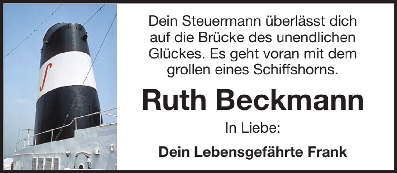 <p>Dein Steuermann überlässt dich<br />auf die Brücke des unendlichen<br />Glückes. Es geht voran mit dem<br />grollen eines Schiffshorns.</p><p>Ruth Beckmann<br />In Liebe:<br />Dein Lebensgefährte Frank</p>