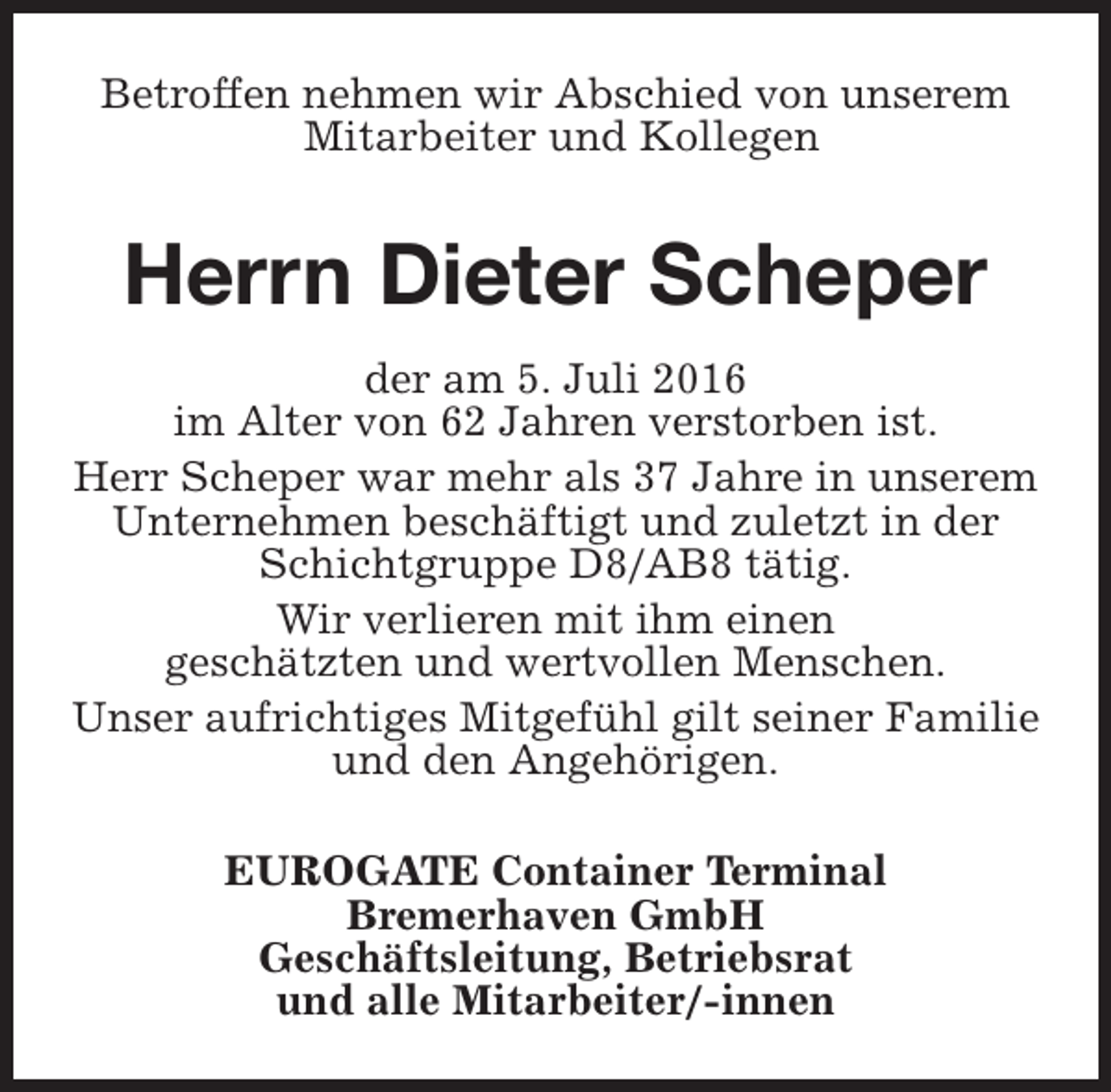 <p>Betroffen nehmen wir Abschied von unserem<br />Mitarbeiter und Kollegen</p><p>Herrn Dieter Scheper<br />der am 5. Juli 2016<br />im Alter von 62 Jahren verstorben ist.<br />Herr Scheper war mehr als 37 Jahre in unserem<br />Unternehmen beschäftigt und zuletzt in der<br />Schichtgruppe D8/AB8 tätig.<br />Wir verlieren mit ihm einen<br />geschätzten und wertvollen Menschen.<br />Unser aufrichtiges Mitgefühl gilt seiner Familie<br />und den Angehörigen.<br />EUROGATE Container Terminal<br />Bremerhaven GmbH<br />Geschäftsleitung, Betriebsrat<br />und alle Mitarbeiter/-innen</p>