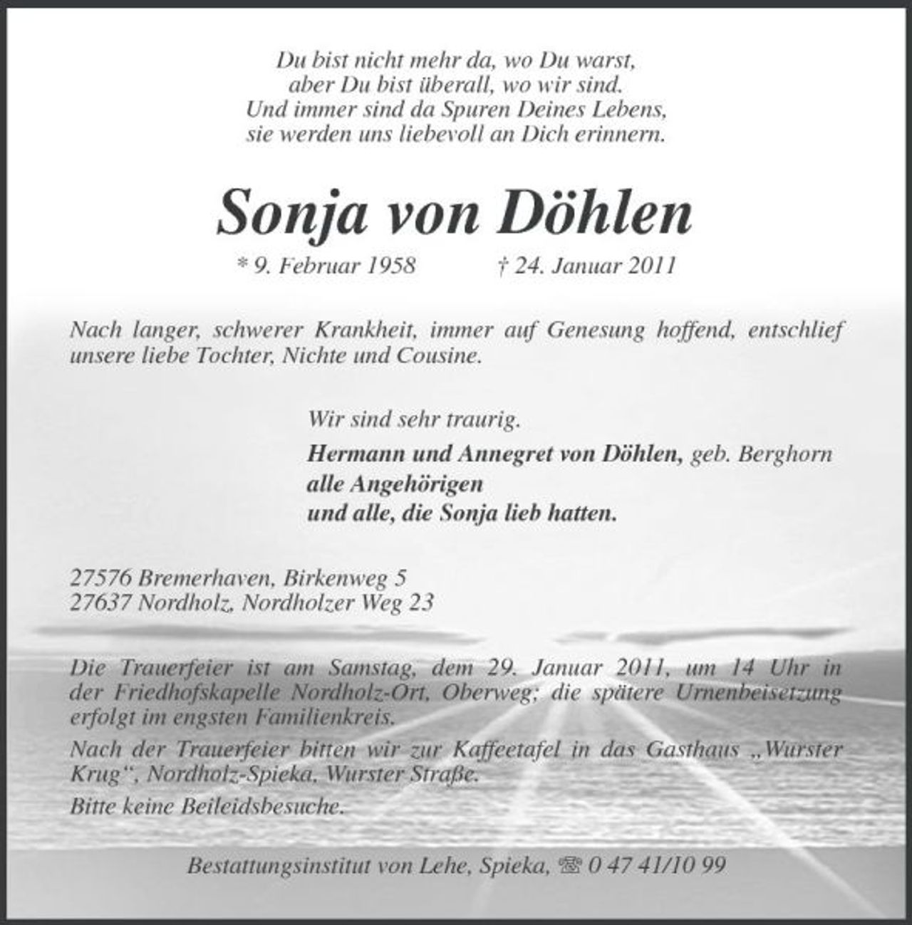 <p>Du bist nicht mehr da, wo Du warst, aber Du bist überall, wo wir sind. Und immer sind da Spuren Deines Lebens, sie werden uns liebevoll an Dich erinnern.</p>
<p>Sonja von Döhlen<br />* 9. Februar 1958 † 24. Januar 2011 Nach langer, schwerer Krankheit, immer auf Genesung hoffend, entschlief unsere liebe Tochter, Nichte und Cousine. Wir sind sehr traurig. Hermann und Annegret von Döhlen, geb. Berghorn alle Angehörigen und alle, die Sonja lieb hatten. 27576 Bremerhaven, Birkenweg 5 27637 Nordholz, Nordholzer Weg 23 Die Trauerfeier ist am Samstag, dem 29. Januar 2011, um 14 Uhr in der Friedhofskapelle Nordholz-Ort, Oberweg; die spätere Urnenbeisetzung erfolgt im engsten Familienkreis. Nach der Trauerfeier bitten wir zur Kaffeetafel in das Gasthaus „Wurster Krug“, Nordholz-Spieka, Wurster Straße. Bitte keine Beileidsbesuche. Bestattungsinstitut von Lehe, Spieka, 0 47 41/10 99</p>