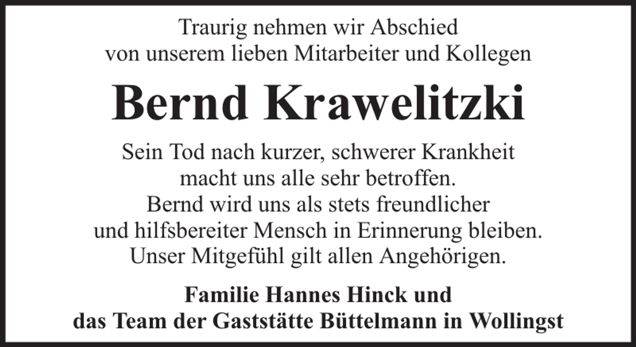 <p>Traurig nehmen wir Abschied<br />von unserem lieben Mitarbeiter und Kollegen</p><p>Bernd Krawelitzki</p><p>Sein Tod nach kurzer, schwerer Krankheit<br />macht uns alle sehr betroffen.<br />Bernd wird uns als stets freundlicher<br />und hilfsbereiter Mensch in Erinnerung bleiben.<br />Unser Mitgefühl gilt allen Angehörigen.<br />Familie Hannes Hinck und<br />das Team der Gaststätte Büttelmann in Wollingst</p>