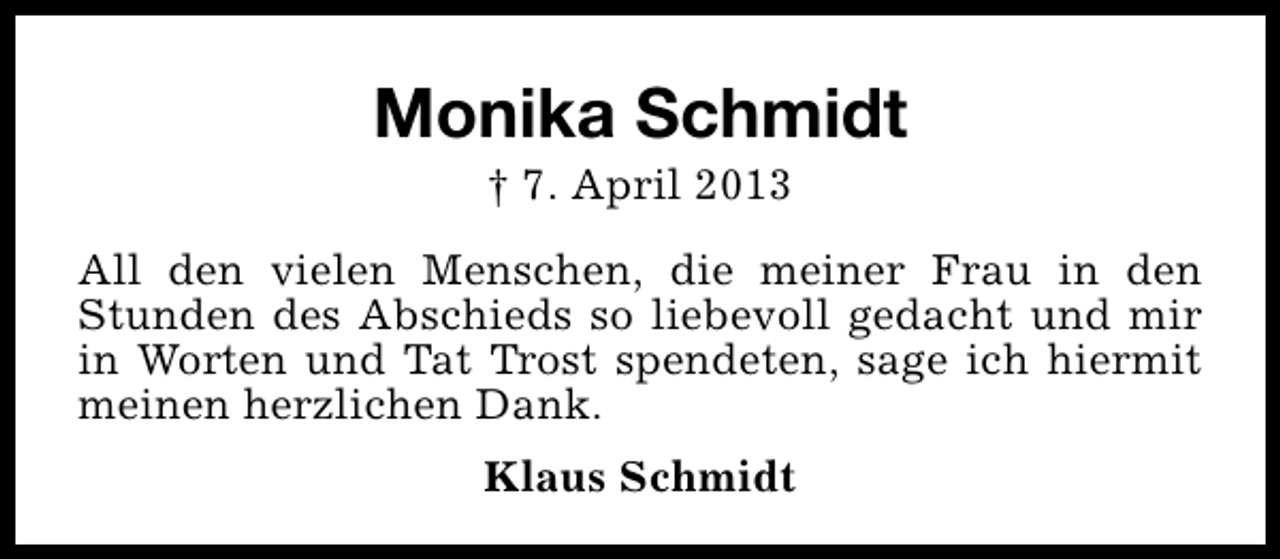 <p>Monika Schmidt<br />† 7. April 2013</p><p>All den vielen Menschen, die meiner Frau in den<br />Stunden des Abschieds so liebevoll gedacht und mir<br />in Worten und Tat Trost spendeten, sage ich hiermit<br />meinen herzlichen Dank.<br />Klaus Schmidt</p>
