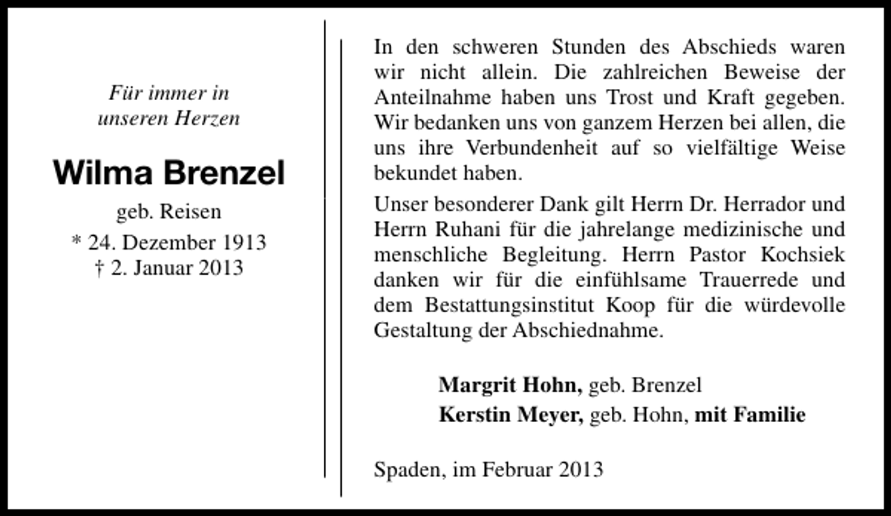 <p>Für immer in<br />unseren Herzen</p><p>Wilma Brenzel<br />geb. Reisen<br />* 24. Dezember 1913<br />† 2. Januar 2013</p><p>In den schweren Stunden des Abschieds waren<br />wir nicht allein. Die zahlreichen Beweise der<br />Anteilnahme haben uns Trost und Kraft gegeben.<br />Wir bedanken uns von ganzem Herzen bei allen, die<br />uns ihre Verbundenheit auf so vielfältige Weise<br />bekundet haben.<br />Unser besonderer Dank gilt Herrn Dr. Herrador und<br />Herrn Ruhani für die jahrelange medizinische und<br />menschliche Begleitung. Herrn Pastor Kochsiek<br />danken wir für die einfühlsame Trauerrede und<br />dem Bestattungsinstitut Koop für die würdevolle<br />Gestaltung der Abschiednahme.<br />Margrit Hohn, geb. Brenzel<br />Kerstin Meyer, geb. Hohn, mit Familie<br />Spaden, im Februar 2013</p>