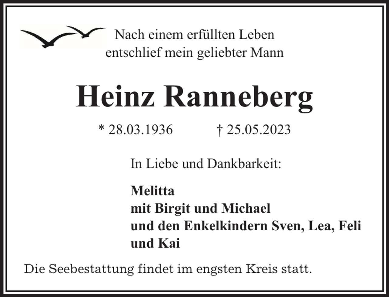<p>Nach einem erfüllten Leben<br />entschlief mein geliebter Mann</p><p>Heinz Ranneberg<br />* 28.03.1936</p><p>† 25.05.2023</p><p>In Liebe und Dankbarkeit:<br />Melitta<br />mit Birgit und Michael<br />und den Enkelkindern Sven, Lea, Feli<br />und Kai<br />Die Seebestattung findet im engsten Kreis statt.</p>
