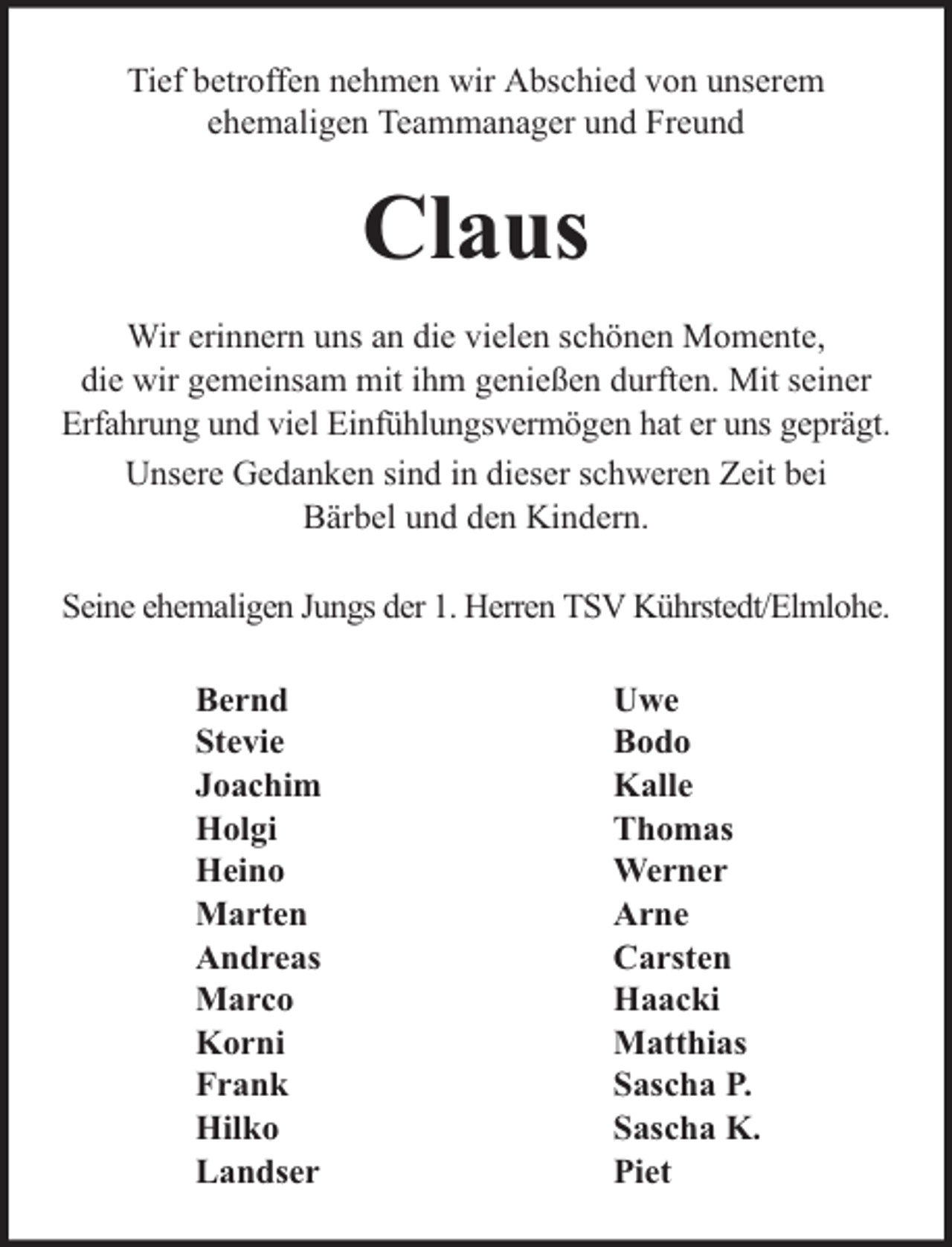 <p>Tief betroffen nehmen wir Abschied von unserem<br />ehemaligen Teammanager und Freund</p><p>Claus<br />Wir erinnern uns an die vielen schönen Momente,<br />die wir gemeinsam mit ihm genießen durften. Mit seiner<br />Erfahrung und viel Einfühlungsvermögen hat er uns geprägt.<br />Unsere Gedanken sind in dieser schweren Zeit bei<br />Bärbel und den Kindern.<br />Seine ehemaligen Jungs der 1. Herren TSV Kührstedt/Elmlohe.<br />Bernd<br />Stevie<br />Joachim<br />Holgi<br />Heino<br />Marten<br />Andreas<br />Marco<br />Korni<br />Frank<br />Hilko<br />Landser</p><p>Uwe<br />Bodo<br />Kalle<br />Thomas<br />Werner<br />Arne<br />Carsten<br />Haacki<br />Matthias<br />Sascha P.<br />Sascha K.<br />Piet</p>