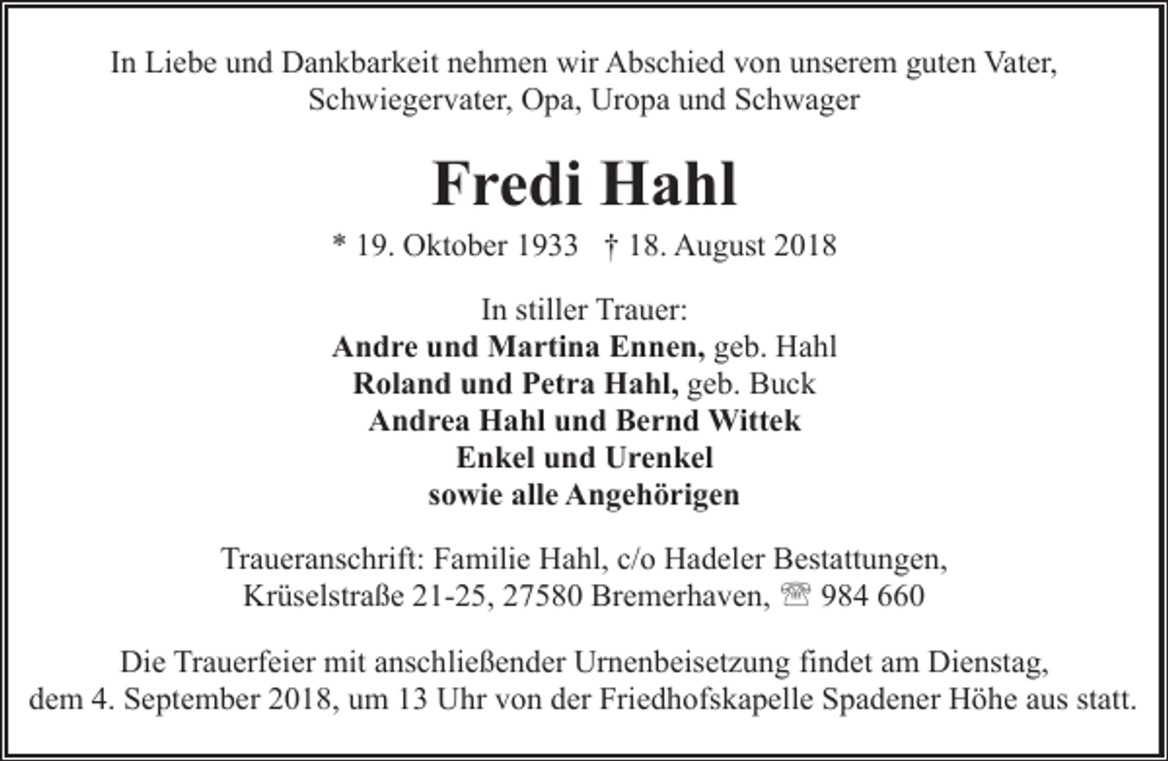 <p>In Liebe und Dankbarkeit nehmen wir Abschied von unserem guten Vater,<br />Schwiegervater, Opa, Uropa und Schwager</p><p>Fredi Hahl</p><p>* 19. Oktober 1933 † 18. August 2018<br />In stiller Trauer:<br />Andre und Martina Ennen, geb. Hahl<br />Roland und Petra Hahl, geb. Buck<br />Andrea Hahl und Bernd Wittek<br />Enkel und Urenkel<br />sowie alle Angehörigen<br />Traueranschrift: Familie Hahl, c/o Hadeler Bestattungen,<br />Krüselstraße 21-25, 27580 Bremerhaven, ' 984 660<br />Die Trauerfeier mit anschließender Urnenbeisetzung findet am Dienstag,<br />dem 4. September 2018, um 13 Uhr von der Friedhofskapelle Spadener Höhe aus statt.</p>