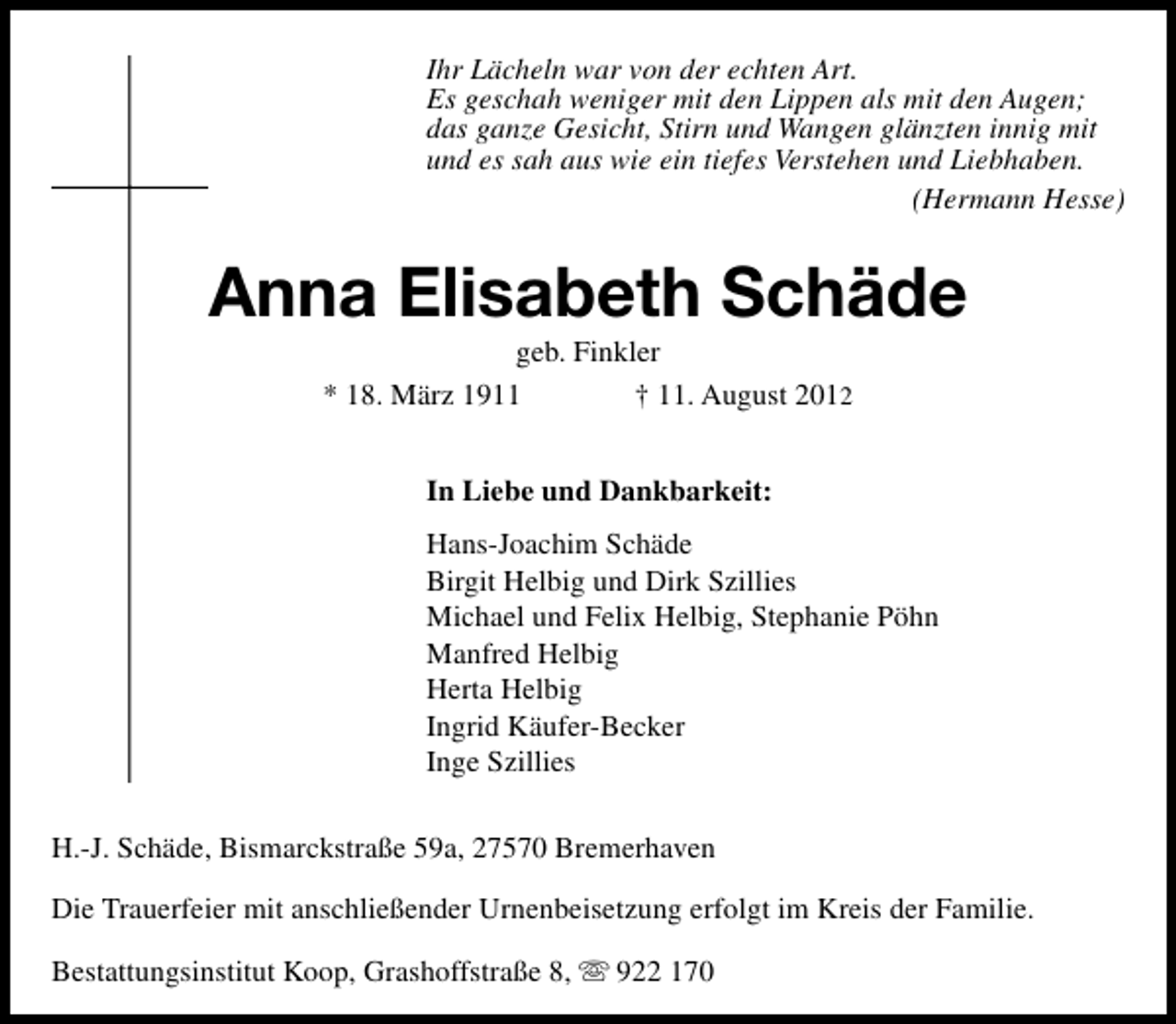 <p>Ihr Lächeln war von der echten Art.<br />Es geschah weniger mit den Lippen als mit den Augen;<br />das ganze Gesicht, Stirn und Wangen glänzten innig mit<br />und es sah aus wie ein tiefes Verstehen und Liebhaben.<br />(Hermann Hesse)</p><p>Anna Elisabeth Schäde<br />geb. Finkler<br />* 18. März 1911<br />† 11. August 2012<br />In Liebe und Dankbarkeit:<br />Hans-Joachim Schäde<br />Birgit Helbig und Dirk Szillies<br />Michael und Felix Helbig, Stephanie Pöhn<br />Manfred Helbig<br />Herta Helbig<br />Ingrid Käufer-Becker<br />Inge Szillies<br />H.-J. Schäde, Bismarckstraße 59a, 27570 Bremerhaven<br />Die Trauerfeier mit anschließender Urnenbeisetzung erfolgt im Kreis der Familie.<br />Bestattungsinstitut Koop, Grashoffstraße 8,</p><p>922 170</p>