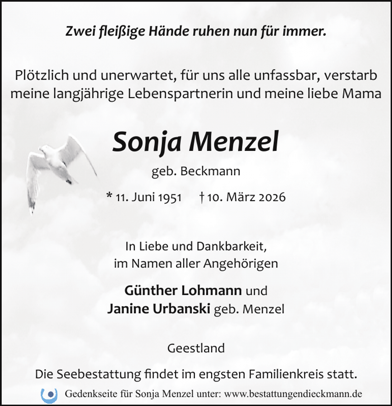 <p>Zwei ﬂeißige Hände ruhen nun für immer.<br />Plötzlich und unerwartet, für uns alle unfassbar, verstarb<br />meine langjährige Lebenspartnerin und meine liebe Mama</p><p>Sonja Menzel<br />geb. Beckmann<br />* 11. Juni 1951</p><p>† 10. März 2026</p><p>In Liebe und Dankbarkeit,<br />im Namen aller Angehörigen</p><p>Günther Lohmann und<br />Janine Urbanski geb. Menzel<br />Geestland<br />Die Seebestattung ﬁndet im engsten Familienkreis statt.<br />Gedenkseite für Sonja Menzel unter: www.bestattungendieckmann.de</p>