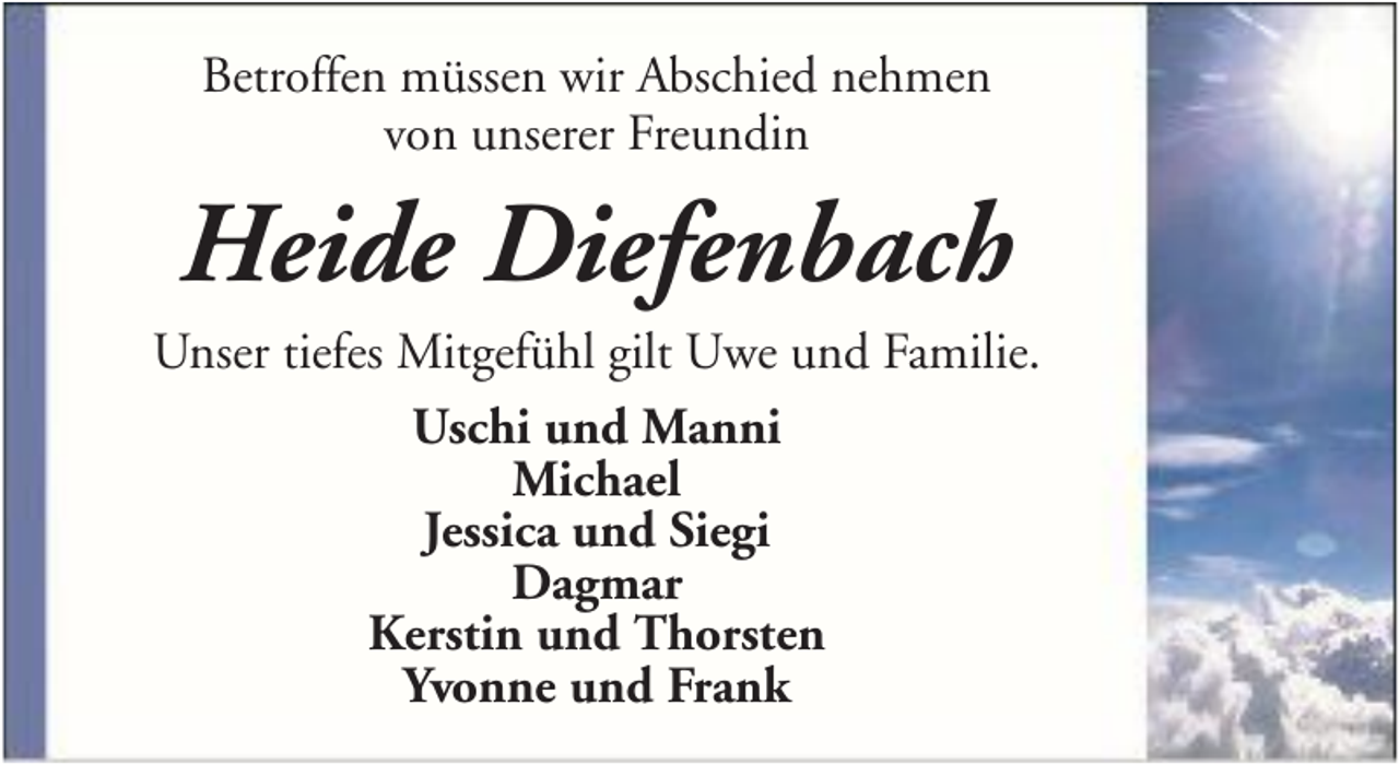 <p>Betroffen müssen wir Abschied nehmen<br />von unserer Freundin</p><p>Heide Diefenbach<br />Unser tiefes Mitgefühl gilt Uwe und Familie.<br />Uschi und Manni<br />Michael<br />Jessica und Siegi<br />Dagmar<br />Kerstin und Thorsten<br />Yvonne und Frank</p>
