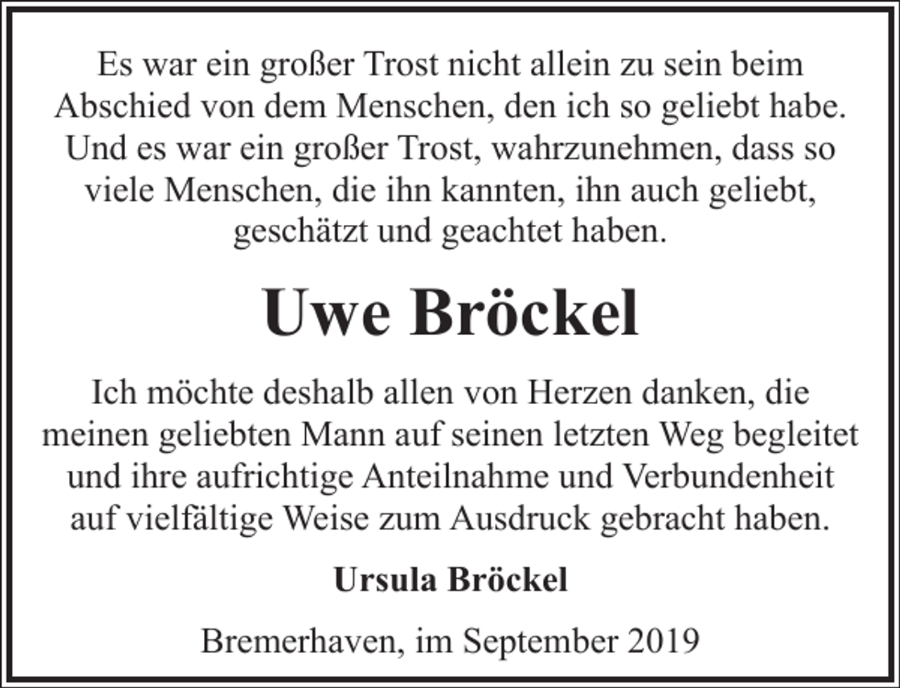 <p>Es war ein großer Trost nicht allein zu sein beim<br />Abschied von dem Menschen, den ich so geliebt habe.<br />Und es war ein großer Trost, wahrzunehmen, dass so<br />viele Menschen, die ihn kannten, ihn auch geliebt,<br />geschätzt und geachtet haben.</p><p>Uwe Bröckel<br />Ich möchte deshalb allen von Herzen danken, die<br />meinen geliebten Mann auf seinen letzten Weg begleitet<br />und ihre aufrichtige Anteilnahme und Verbundenheit<br />auf vielfältige Weise zum Ausdruck gebracht haben.<br />Ursula Bröckel<br />Bremerhaven, im September 2019</p>