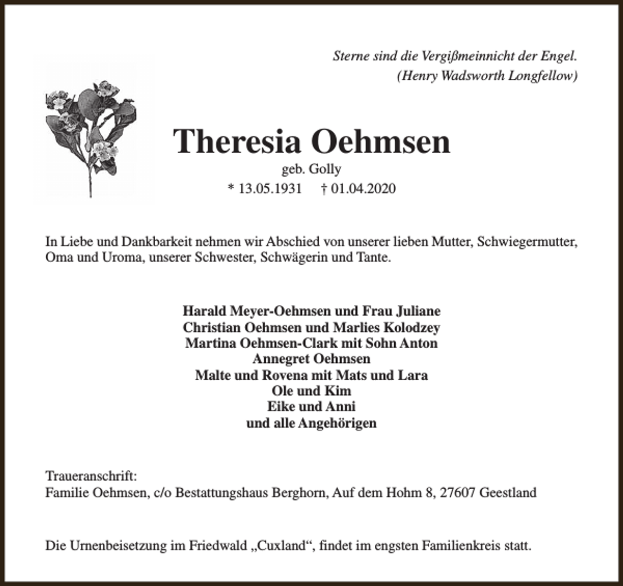 <p>Sterne sind die Vergißmeinnicht der Engel.<br />(Henry Wadsworth Longfellow)</p><p>Theresia Oehmsen<br />geb. Golly<br />* 13.05.1931 † 01.04.2020</p><p>In Liebe und Dankbarkeit nehmen wir Abschied von unserer lieben Mutter, Schwiegermutter,<br />Oma und Uroma, unserer Schwester, Schwägerin und Tante.<br />Harald Meyer-Oehmsen und Frau Juliane<br />Christian Oehmsen und Marlies Kolodzey<br />Martina Oehmsen-Clark mit Sohn Anton<br />Annegret Oehmsen<br />Malte und Rovena mit Mats und Lara<br />Ole und Kim<br />Eike und Anni<br />und alle Angehörigen<br />Traueranschrift:<br />Familie Oehmsen, c/o Bestattungshaus Berghorn, Auf dem Hohm 8, 27607 Geestland<br />Die Urnenbeisetzung im Friedwald „Cuxland“, findet im engsten Familienkreis statt.</p>