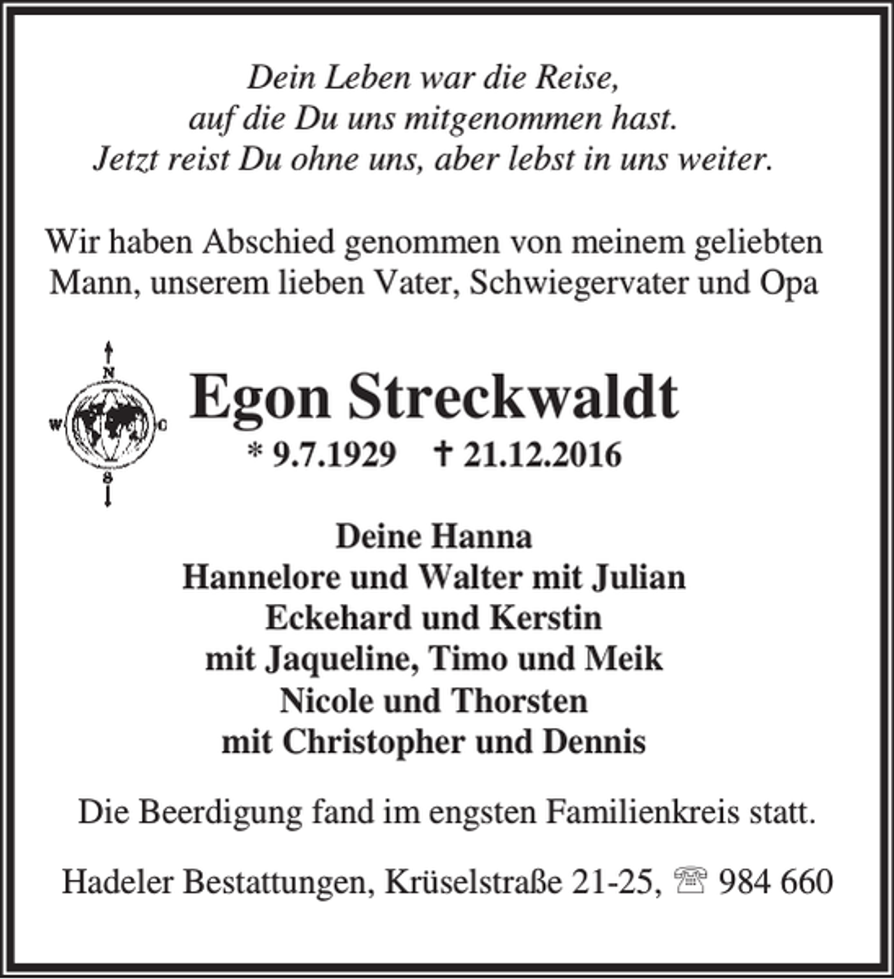<p>Dein Leben war die Reise,<br />auf die Du uns mitgenommen hast.<br />Jetzt reist Du ohne uns, aber lebst in uns weiter.<br />Wir haben Abschied genommen von meinem geliebten<br />Mann, unserem lieben Vater, Schwiegervater und Opa</p><p>Egon Streckwaldt<br />* 9.7.1929 B 21.12.2016</p><p>Deine Hanna<br />Hannelore und Walter mit Julian<br />Eckehard und Kerstin<br />mit Jaqueline, Timo und Meik<br />Nicole und Thorsten<br />mit Christopher und Dennis<br />Die Beerdigung fand im engsten Familienkreis statt.<br />Hadeler Bestattungen, Krüselstraße 21-25, ℡ 984 660</p>