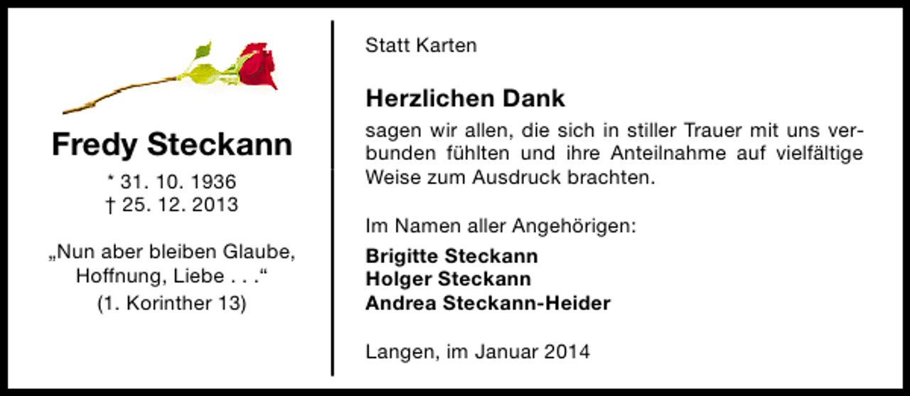 <p>Statt Karten</p><p>Herzlichen Dank</p><p>Fredy Steckann<br />* 31. 10. 1936<br />† 25. 12. 2013<br />„Nun aber bleiben Glaube,<br />Hoffnung, Liebe . . .“<br />(1. Korinther 13)</p><p>sagen wir allen, die sich in stiller Trauer mit uns verbunden fühlten und ihre Anteilnahme auf vielfältige<br />Weise zum Ausdruck brachten.<br />Im Namen aller Angehörigen:<br />Brigitte Steckann<br />Holger Steckann<br />Andrea Steckann-Heider<br />Langen, im Januar 2014</p>