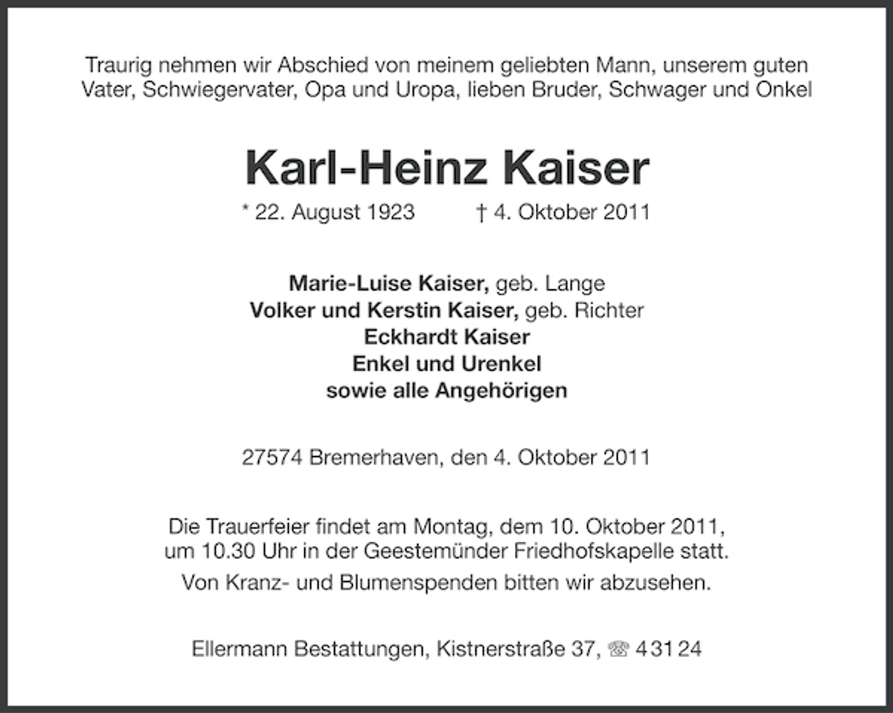 <p>Traurig nehmen wir Abschied von meinem geliebten Mann, unserem guten<br />Vater, Schwiegervater, Opa und Uropa, lieben Bruder, Schwager und Onkel</p><p>Karl-Heinz Kaiser<br />* 22. August 1923</p><p>† 4. Oktober 2011</p><p>Marie-Luise Kaiser, geb. Lange<br />Volker und Kerstin Kaiser, geb. Richter<br />Eckhardt Kaiser<br />Enkel und Urenkel<br />sowie alle Angehörigen<br />27574 Bremerhaven, den 4. Oktober 2011<br />Die Trauerfeier findet am Montag, dem 10. Oktober 2011,<br />um 10.30 Uhr in der Geestemünder Friedhofskapelle statt.<br />Von Kranz- und Blumenspenden bitten wir abzusehen.<br />Ellermann Bestattungen, Kistnerstraße 37, 4 31 24</p>