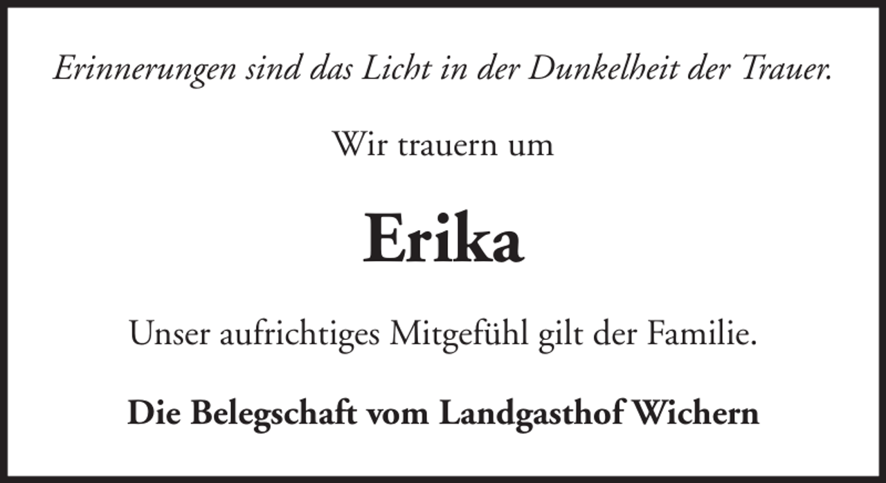<p>Erinnerungen sind das Licht in der Dunkelheit der Trauer.<br />Wir trauern um</p><p>Erika<br />Unser aufrichtiges Mitgefühl gilt der Familie.<br />Die Belegschaft vom Landgasthof Wichern</p>