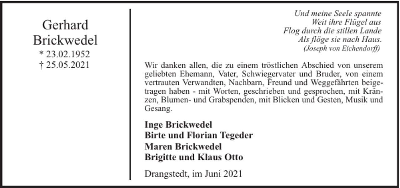 <p>Und meine Seele spannte<br />Weit ihre Flügel aus<br />Flog durch die stillen Lande<br />Als flöge sie nach Haus.</p><p>Gerhard<br />Brickwedel<br />* 23.02.1952<br />† 25.05.2021</p><p>(Joseph von Eichendorff)</p><p>Wir danken allen, die zu einem tröstlichen Abschied von unserem<br />geliebten Ehemann, Vater, Schwiegervater und Bruder, von einem<br />vertrauten Verwandten, Nachbarn, Freund und Weggefährten beigetragen haben - mit Worten, geschrieben und gesprochen, mit Kränzen, Blumen- und Grabspenden, mit Blicken und Gesten, Musik und<br />Gesang.</p><p>Inge Brickwedel<br />Birte und Florian Tegeder<br />Maren Brickwedel<br />Brigitte und Klaus Otto<br />Drangstedt, im Juni 2021</p>