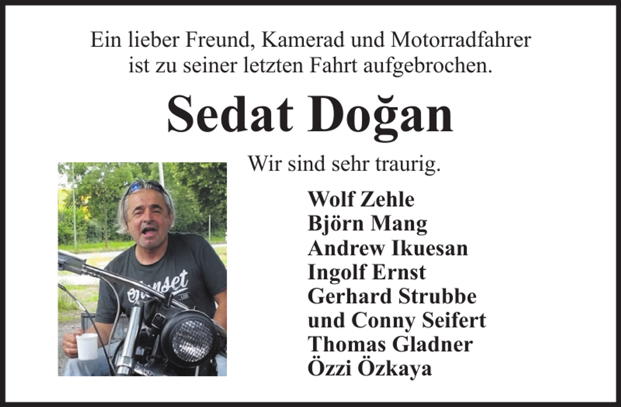 <p>Ein lieber Freund, Kamerad und Motorradfahrer<br />ist zu seiner letzten Fahrt aufgebrochen.</p><p>Sedat Doğan<br />Wir sind sehr traurig.<br />Wolf Zehle<br />Björn Mang<br />Andrew Ikuesan<br />Ingolf Ernst<br />Gerhard Strubbe<br />und Conny Seifert<br />Thomas Gladner<br />Özzi Özkaya</p>