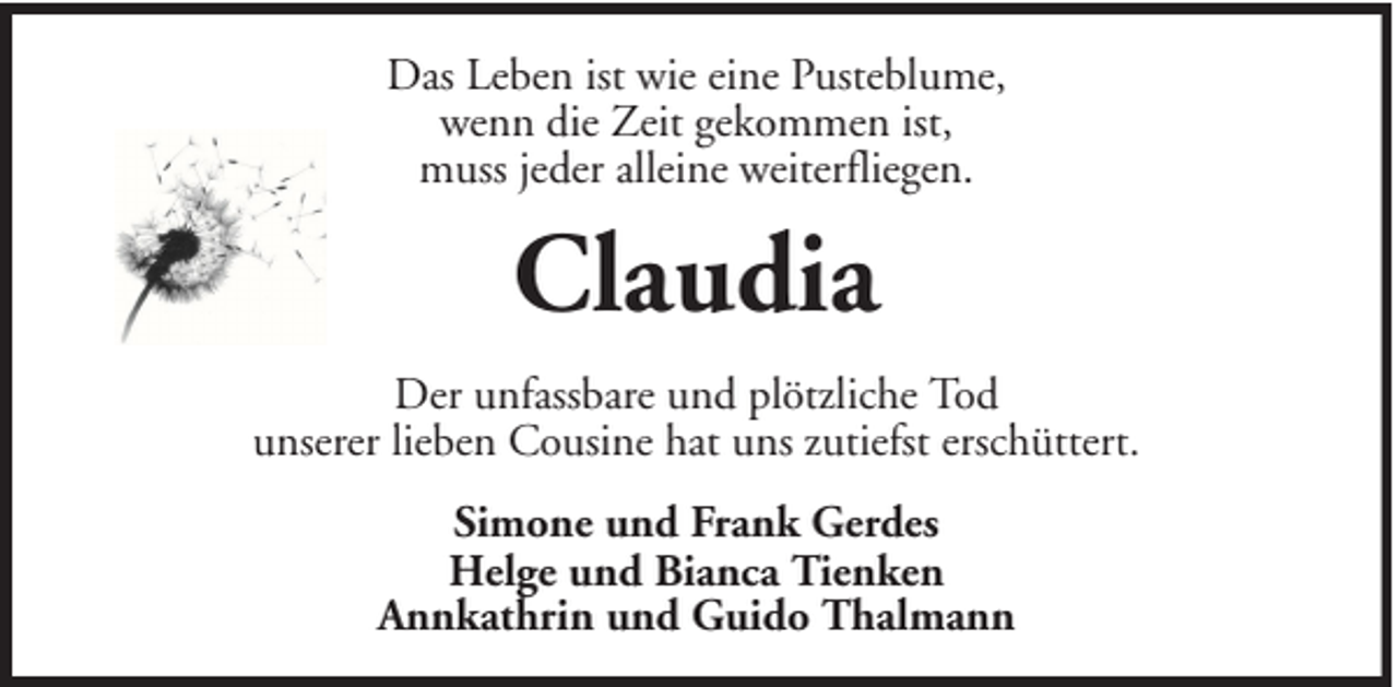 <p>Das Leben ist wie eine Pusteblume,<br />wenn die Zeit gekommen ist,<br />muss jeder alleine weiterfliegen.</p><p>Claudia<br />Der unfassbare und plötzliche Tod<br />unserer lieben Cousine hat uns zutiefst erschüttert.<br />Simone und Frank Gerdes<br />Helge und Bianca Tienken<br />Annkathrin und Guido Thalmann</p>