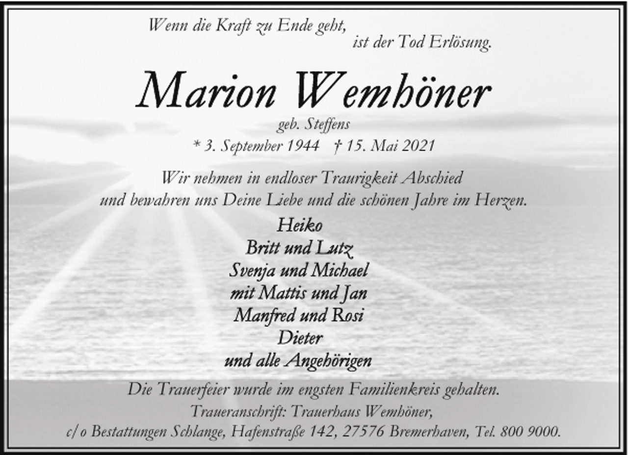 <p>Wenn die Kraft zu Ende geht,</p>
<p>ist der Tod Erlösung.</p>
<p>geb. Steffens<br />* 3. September 1944 † 15. Mai 2021</p>
<p>Wir nehmen in endloser Traurigkeit Abschied<br />und bewahren uns Deine Liebe und die schönen Jahre im Herzen.</p>
<p>Die Trauerfeier wurde im engsten Familienkreis gehalten.</p>
<p>Traueranschrift: Trauerhaus Wemhöner,<br />c/o Bestattungen Schlange, Hafenstraße 142, 27576 Bremerhaven, Tel. 800 9000.</p>