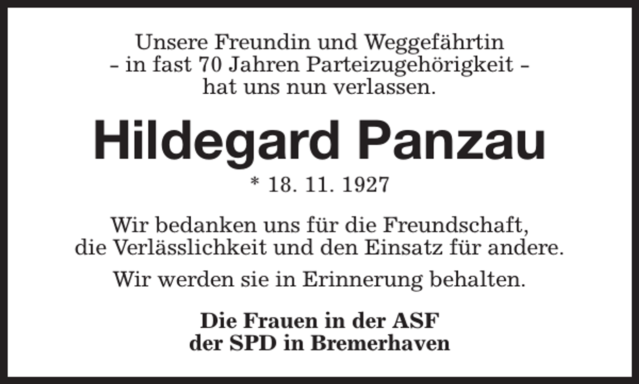 <p>Unsere Freundin und Weggefährtin<br />- in fast 70 Jahren Parteizugehörigkeit hat uns nun verlassen.</p><p>Hildegard Panzau<br />* 18. 11. 1927</p><p>Wir bedanken uns für die Freundschaft,<br />die Verlässlichkeit und den Einsatz für andere.<br />Wir werden sie in Erinnerung behalten.<br />Die Frauen in der ASF<br />der SPD in Bremerhaven</p>