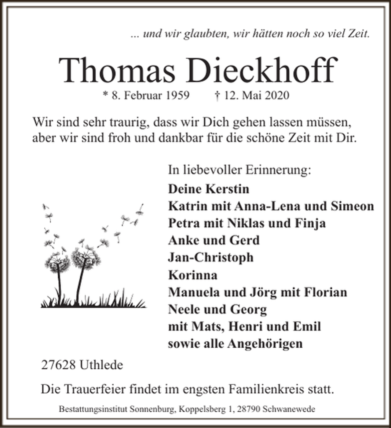 <p>... und wir glaubten, wir hätten noch so viel Zeit.</p><p>Thomas Dieckhoff<br />* 8. Februar 1959</p><p>† 12. Mai 2020</p><p>Wir sind sehr traurig, dass wir Dich gehen lassen müssen,<br />aber wir sind froh und dankbar für die schöne Zeit mit Dir.<br />In liebevoller Erinnerung:<br />Deine Kerstin<br />Katrin mit Anna-Lena und Simeon<br />Petra mit Niklas und Finja<br />Anke und Gerd<br />Jan-Christoph<br />Korinna<br />Manuela und Jörg mit Florian<br />Neele und Georg<br />mit Mats, Henri und Emil<br />sowie alle Angehörigen<br />27628 Uthlede<br />Die Trauerfeier findet im engsten Familienkreis statt.<br />Bestattungsinstitut Sonnenburg, Koppelsberg 1, 28790 Schwanewede</p>