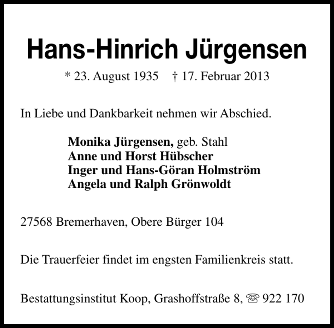 <p>Hans-Hinrich Jürgensen<br />* 23. August 1935</p><p>† 17. Februar 2013</p><p>In Liebe und Dankbarkeit nehmen wir Abschied.<br />Monika Jürgensen, geb. Stahl<br />Anne und Horst Hübscher<br />Inger und Hans-Göran Holmström<br />Angela und Ralph Grönwoldt<br />27568 Bremerhaven, Obere Bürger 104<br />Die Trauerfeier findet im engsten Familienkreis statt.<br />Bestattungsinstitut Koop, Grashoffstraße 8, s 922 170</p>