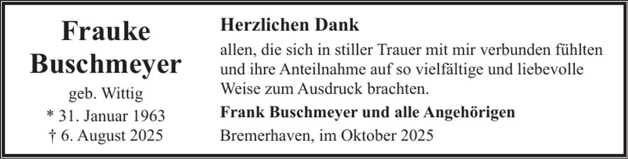 <p>Frauke<br />Buschmeyer<br />geb. Wittig<br />* 31. Januar 1963<br />† 6. August 2025</p><p>Herzlichen Dank<br />allen, die sich in stiller Trauer mit mir verbunden fühlten<br />und ihre Anteilnahme auf so vielfältige und liebevolle<br />Weise zum Ausdruck brachten.<br />Frank Buschmeyer und alle Angehörigen<br />Bremerhaven, im Oktober 2025</p>