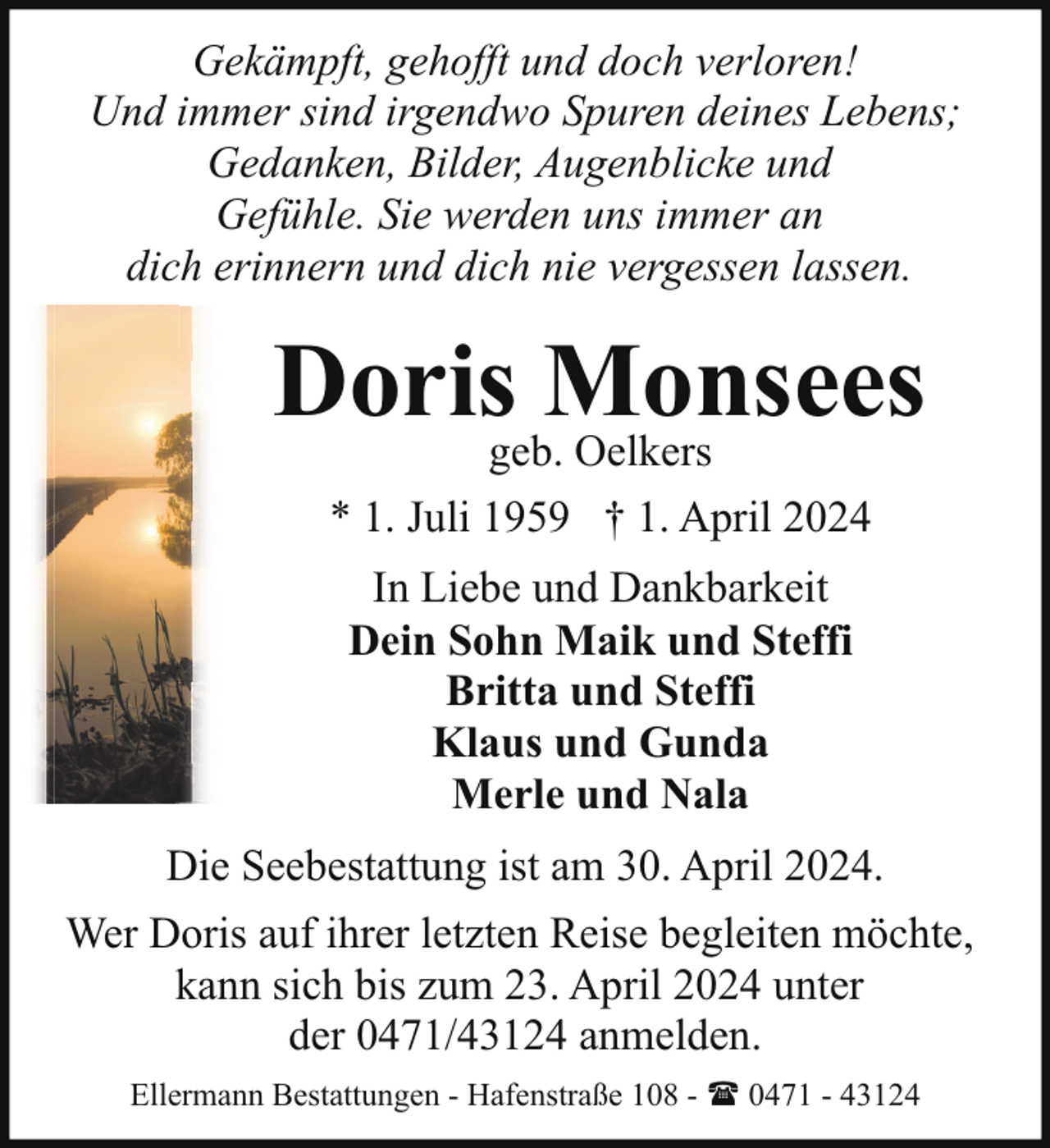 <p>Gekämpft, gehofft und doch verloren!<br />Und immer sind irgendwo Spuren deines Lebens;<br />Gedanken, Bilder, Augenblicke und<br />Gefühle. Sie werden uns immer an<br />dich erinnern und dich nie vergessen lassen.</p><p>Dorisgeb.Monsees<br />Oelkers<br />* 1. Juli 1959 † 1. April 2024<br />In Liebe und Dankbarkeit<br />Dein Sohn Maik und Steffi<br />Britta und Steffi<br />Klaus und Gunda<br />Merle und Nala<br />Die Seebestattung ist am 30. April 2024.<br />Wer Doris auf ihrer letzten Reise begleiten möchte,<br />kann sich bis zum 23. April 2024 unter<br />der 0471/43124 anmelden.<br />Ellermann Bestattungen - Hafenstraße 108 - ( 0471 - 43124</p>