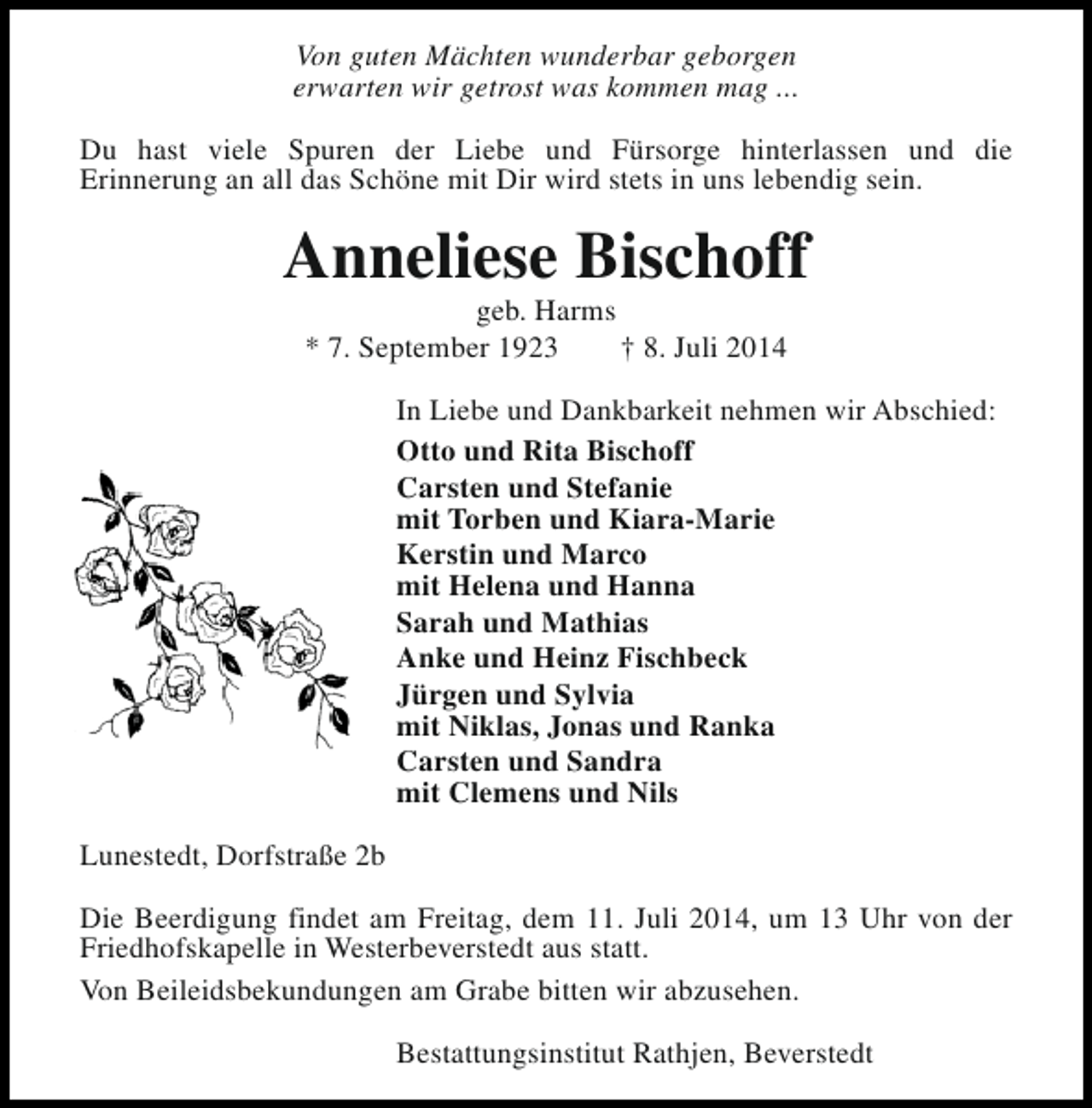 <p>Von guten Mächten wunderbar geborgen<br />erwarten wir getrost was kommen mag ...<br />Du hast viele Spuren der Liebe und Fürsorge hinterlassen und die<br />Erinnerung an all das Schöne mit Dir wird stets in uns lebendig sein.</p><p>Anneliese Bischoff<br />geb. Harms<br />* 7. September 1923<br />† 8. Juli 2014</p><p>In Liebe und Dankbarkeit nehmen wir Abschied:<br />Otto und Rita Bischoff<br />Carsten und Stefanie<br />mit Torben und Kiara-Marie<br />Kerstin und Marco<br />mit Helena und Hanna<br />Sarah und Mathias<br />Anke und Heinz Fischbeck<br />Jürgen und Sylvia<br />mit Niklas, Jonas und Ranka<br />Carsten und Sandra<br />mit Clemens und Nils<br />Lunestedt, Dorfstraße 2b<br />Die Beerdigung findet am Freitag, dem 11. Juli 2014, um 13 Uhr von der<br />Friedhofskapelle in Westerbeverstedt aus statt.<br />Von Beileidsbekundungen am Grabe bitten wir abzusehen.<br />Bestattungsinstitut Rathjen, Beverstedt</p>