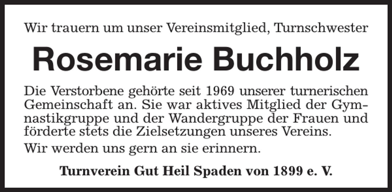 <p>Wir trauern um unser Vereinsmitglied, Turnschwester</p><p>Rosemarie Buchholz<br />Die Verstorbene gehörte seit 1969 unserer turnerischen<br />Gemeinschaft an. Sie war aktives Mitglied der Gymnastikgruppe und der Wandergruppe der Frauen und<br />förderte stets die Zielsetzungen unseres Vereins.<br />Wir werden uns gern an sie erinnern.<br />Turnverein Gut Heil Spaden von 1899 e. V.</p>