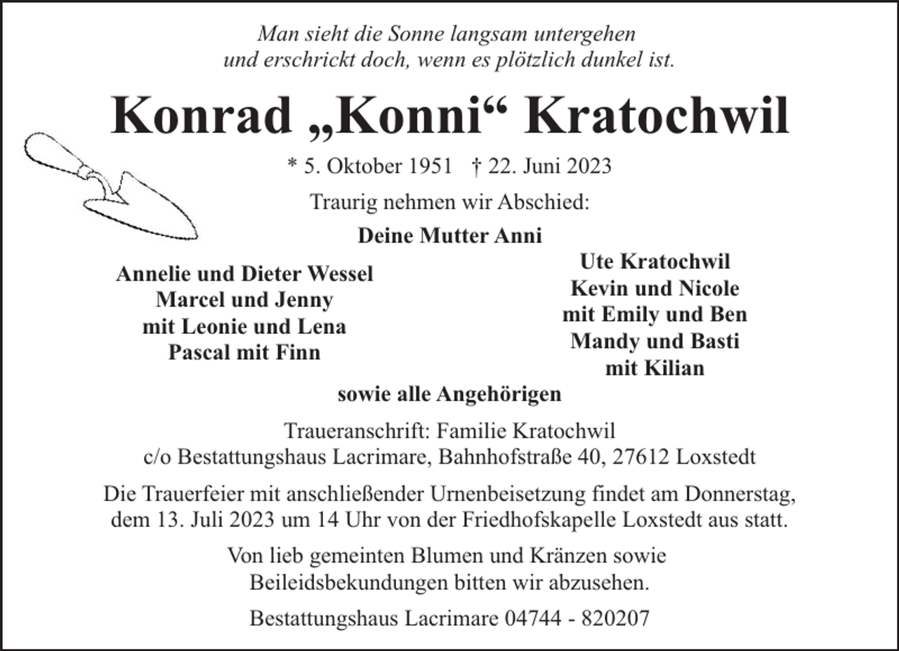 <p>Man sieht die Sonne langsam untergehen<br />und erschrickt doch, wenn es plötzlich dunkel ist.</p><p>Konrad „Konni“ Kratochwil<br />* 5. Oktober 1951 † 22. Juni 2023</p><p>Traurig nehmen wir Abschied:<br />Deine Mutter Anni<br />Ute Kratochwil<br />Annelie und Dieter Wessel<br />Kevin und Nicole<br />Marcel und Jenny<br />mit Emily und Ben<br />mit Leonie und Lena<br />Mandy und Basti<br />Pascal mit Finn<br />mit Kilian<br />sowie alle Angehörigen<br />Traueranschrift: Familie Kratochwil<br />c/o Bestattungshaus Lacrimare, Bahnhofstraße 40, 27612 Loxstedt<br />Die Trauerfeier mit anschließender Urnenbeisetzung findet am Donnerstag,<br />dem 13. Juli 2023 um 14 Uhr von der Friedhofskapelle Loxstedt aus statt.<br />Von lieb gemeinten Blumen und Kränzen sowie<br />Beileidsbekundungen bitten wir abzusehen.<br />Bestattungshaus Lacrimare 04744 - 820207</p>