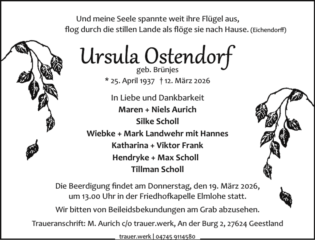 <p>Und meine Seele spannte weit ihre Flügel aus,<br />ﬂog durch die stillen Lande als ﬂöge sie nach Hause. (Eichendorﬀ)</p><p>geb. Brünjes<br />* 25. April 1937 † 12. März 2026</p><p>In Liebe und Dankbarkeit<br />Maren + Niels Aurich<br />Silke Scholl<br />Wiebke + Mark Landwehr mit Hannes<br />Katharina + Viktor Frank<br />Hendryke + Max Scholl<br />Tillman Scholl<br />Die Beerdigung ﬁndet am Donnerstag, den 19. März 2026,<br />um 13.00 Uhr in der Friedho�apelle Elmlohe statt.<br />Wir bitten von Beileidsbekundungen am Grab abzusehen.<br />Traueranschrift: M. Aurich c/o trauer.werk, An der Burg 2, 27624 Geestland<br />trauer.werk | 04745 9114580</p>